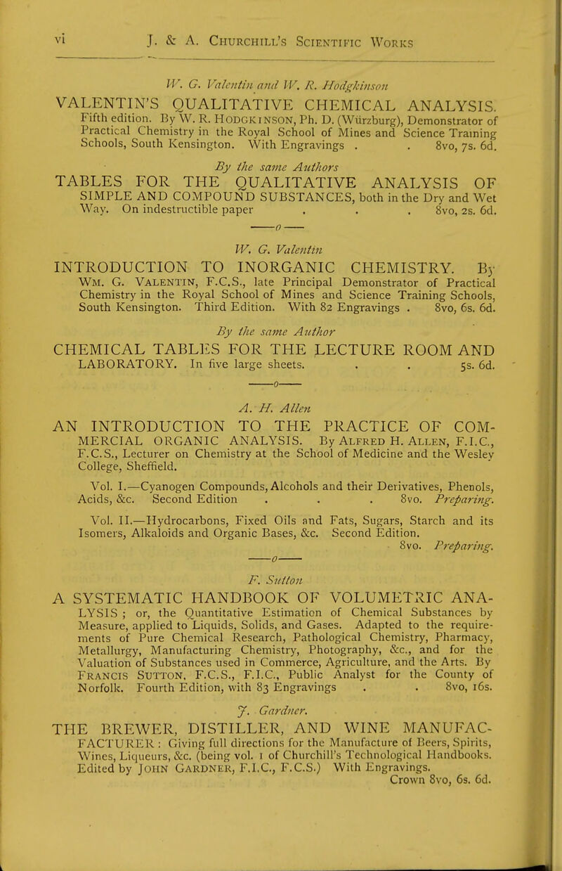 IF. G. Valentin and IV. 7?. Hodgkinson VALENTIN'S QUALITATIVE CHEMICAL ANALYSIS. Fifth edition. By W. R. HODGKiNSON, Ph. D. (Wiirzburg), Demonstrator of Practical Chemistry in the Royal School of Mines and Science Traming Schools, South Kensington. With Engravings . . 8vo, 7s. 6d. By the same Atcthors TABLES FOR THE QUALITATIVE ANALYSIS OF SIMPLE AND COxMPOUND SUBSTANCES, both in the Dry and Wet Way. On indestructible paper . . . 8vo, 2s. 6d. W. G, Valentin INTRODUCTION TO INORGANIC CHEMISTRY. By Wm. G. Valentin, F.C.S., late Principal Demonstrator of Practical Chemistry in the Royal School of Mines and Science Training Schools, South Kensington. Third Edition. With 82 Engravings . Svo, 6s. 6d. By the same AutJior CHEMICAL TABLES FOR THE J.ECTURE ROOM AND LABORATORY. In five large sheets. . . 5s. 6d. A. H, Allen AN INTRODUCTION TO THE PRACTICE OF COM- MERCIAL ORGANIC ANALYSIS. By Alfred H. Allen, F.I.C, F.C.S., Lecturer on Chemistry at the School of Medicine and the Wesley College, Sheffield. Vol. I.—Cyanogen Compounds, Alcohols and their Derivatives, Phenols, Acids, &c. Second Edition . . . Svo. Preparing. Vol. II.—Hydrocarbons, Fixed Oils and Fats, Sugars, Starch and its Isomers, Alkaloids and Organic Bases, &c. Second Edition. Svo. Pt'eparing, F. Sutton A SYSTEMATIC HANDBOOK OF VOLUMETRIC ANA- LYSIS ; or, the Quantitative Estimation of Chemical Substances by Measure, applied to Liquids, Solids, and Gases. Adapted to the require- ments of Pure Chemical Research, Pathological Chemistry, Pharmacy, Metallurgy, Manufacturing Chemistry, Photography, &c., and for the Valuation of Substances used in Commerce, Agriculture, and the Arts. By Francis Sutton. F.C.S., F.I.C., Public Analyst for the County of Norfolk. Fourth Edition, with 83 Engravings . . Svo, l6s. y. Gardner. THE BREWER, DISTILLER, AND WINE MANUFAC- FACTURER : Giving full directions for the Manufacture of Beers, Spirits, Wines, Liqueurs, &c. (being vol. 1 of Churchill's Technological Handbooks. Edited by John Gardner, F.I.C., F.C.S.) With Engravings. Crown Svo, 6s. 6d.