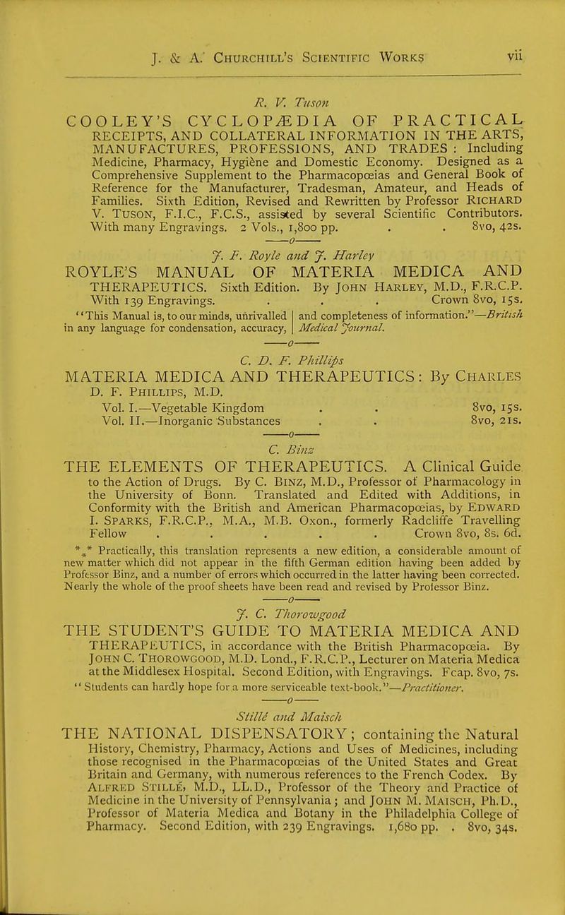 jR. V. Tuson COOLEY'S CYCLOPEDIA OF PRACTICAL RECEIPTS, AND COLLATERAL INFORMATION IN THE ARTS, MANUFACTURES, PROFESSIONS, AND TRADES Including Medicine, Pharmacy, Hygiene and Domestic Economy. Designed as a Comprehensive Supplement to the Pharmacopoeias and General Book of Reference for the Manufacturer, Tradesman, Amateur, and Heads of Families. Sixth Edition, Revised and Rewritten by Professor Richard V. TusON, F.I.C., F.C.S., assisted by several Scientific Contributors. With many Engravings. 2 Vols., i,8oo pp. . . 8vo, 42s. 0 y. F. Royle and J. Hurley ROYLE'S MANUAL OF MATERIA MEDICA AND THERAPEUTICS. Sixth Edition. By John Harley, M.D., F.R.C.P. With 139 Engravings. . . . Crown 8vo, 15s, and completeness of information.—British Medical yonrnal. '' This Manual is, to our minds, unrivalled in any language for condensation, accuracy, C. D. F. Phillips MATERIA MEDICA AND THERAPEUTICS: By Charles D. F. Phillips, M.D. Vol. I.—Vegetable Kingdom . . 8vo, 153. Vol.11.—Inorganic Substances . . Bvo, 21s. C Binz THE ELEMENTS OF THERAPEUTICS. A Clinical Guide to the Action of Drugs. By C. BiNZ, M.D,, Professor of Pharmacology in the University of Bonn. Translated and Edited with Additions, in Conformity with the British and American Pharmacopoeias, by Edward I. Sparks, F.R.C.P., M.A., M.B. Oxon., formerly Radcliffe Travelling Fellow ..... Crown 8vo, 8s. 6d. Practically, this translation represents a new edition, a considerable amount of new matter which did not appear in the fifth German edition having been added by Professor Binz, and a number of errors which occurred in the latter having been corrected. Nearly the whole of the proof sheets have been read and revised by Prolessor Binz. 0 J. C. Tlioroivgood THE STUDENT'S GUIDE TO MATERIA MEDICA AND THERAPEUTICS, in accordance with the British Pharmacopoeia. By John C. Thorowgood, M.D. Lond., F.R.C.P., Lecturer on Materia Medica at the Middlesex Hospital. Second Edition, with Engravings. Fcap. 8vo, 7s. Students can hardly hope for a more serviceable text-book.—Practitioner. 0 Siilld and Maisch THE NATIONAL DISPENSATORY; containing the Natural History, Chemistry, Pharmacy, Actions and Uses of Medicines, including those recognised in the Pharmacopoeias of the United States and Great Britain and Germany, with numerous references to the French Codex. By AlI'RKD Stille, M.D., LL.D., Professor of the Theory and Practice of Medicine in the University of Pennsylvania j and John M. Maisch, Ph. D., Professor of Materia Medica and Botany in the Philadelphia College of Pharmacy. Second Edition, with 239 Engravings. 1,680 pp. . Svo, 34s.
