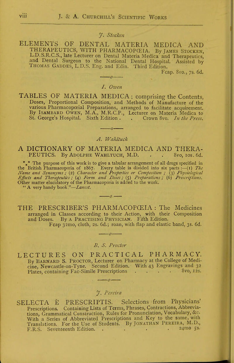 y. Stocken ELEMENTS OF DENTAL MATERIA MEDICA AND THERAPEUTICS, WITH PHARMACOPCEIA. By James Stocken, L.D.S.R.C.S., late Lecturer on Dental Materia Medica and Therapeutics, and Dental Surgeon to the National Dental Hospital. Assisted by Thomas Gaddes, L.D.S. Eng. and Edin. Third Edition. Fcap. 8vo., 7s. 6d. 0 /. Owen TABLES OF MATERIA MEDICA ; comprising the Contents, Doses, Proportional Composition, and Methods of Manufacture of the various Pharmacopoeial Preparations, arranged to facilitate acquirement. By Isambard Owen, M.A,, M.R.C.P., Lecturer on Materia Medica to St. George's Hospital. Sixth Edition . . Crown 8vo. /;/ the Press. A. Waliltuch A DICTIONARY OF MATERIA MEDICA AND THERA- PEUTICS. By Adolphe Wahltuch, M.D. . . 8vo, los. 6d. *^* The purpose of this work is to give a tabular arrangement of all drugs specified in the British Pharmacopoeia of 1867. Every table is divided into six parts :—(i) The Name and Synonyms; (2) Character and Properties or Composition ; (3) Physiological Effects and Therapeutics; {4) Form and Doses; (5) Preparations; (6) Prescriptions. Other matter elucidatory of the Phai-macopoeia is added to the work.  A very handy book,—Lancet. THE PRESCRIBER'S PHARMACOPCEIA : The Medicines arranged in Classes according to their Action, with their Composition and Doses. By A Practising Physician. Fifth Edition. Fcap 32mo, cloth, 2s. 6d.; roan, with flap and elastic band, 3s. 6d. S. Proctor LECTURES ON PRACTICAL PHARMACY. By Barnard S. Proctor, Lecturer on Pharmacy at the College of Medi- cine, Newcastle-on-Tyne. Second Edition. With 43 Engravings and 32 Plates, containing Fac-Simile Prescriptions .... 8vo, 12s. y. Pereira SELECTA i: PRESCRIPTIS. Selections from Physicians' Prescriptions. Containing Lists of Terms, Phrases, Contractions, Abbrevia- tions, Grammatical Construction, Rules for Pronunciation, Vocabulary, &c. With a Series of Abbreviated Prescriptions and Key to the same, with Translations. For the Use of Students. By Jonathan Pereira, M.D., F.R,S. Seventeenth Edition. .... 24mo 5s.
