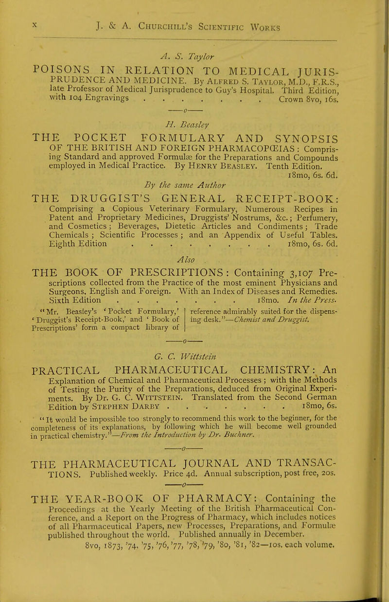 A. S. Taylor POISONS IN RELATION TO MEDICAL JURIS- PRUDENCE AND MEDICINE. By Alfred S. Taylor, M.D, F.R.S., late Professor of Medical Jurisprudence to Guy's Hospital. Third Edition, with 104 Engravings Crown 8vo, i6s. H. Beasley THE POCKET FORMULARY AND SYNOPSIS OF THE BRITISH AND FOREIGN PHARMACOPCEIAS : Compris- ing Standard and approved Formulce for the Preparations and Compounds employed in Medical Practice. By Henry Beasley. Tenth Edition. i8mo, 6s. 6d. By the same Author THE DRUGGIST'S GENERAL RECEIPT-BOOK: Comprising a Copious Veterinary Formulary, Numerous Recipes in Patent and Proprietary Medicines, Druggists' Nostrums, &c.; Perfumer}', and Cosmetics; Beverages, Dietetic Articles and Condiments; Trade Chemicals ; Scientific Processes ; and an Appendix of Uspful Tables. Eighth Edition i8mo, 6s. 6d, Also THE BOOK OF PRESCRIPTIONS : Containing 3,107 Pre- scriptions collected from the Practice of the most eminent Physicians and Surgeons, English and Foreign. With an Index of Diseases and Remedies. Sixth Edition i8mo. hi the Press. Mr. Beasley's 'Pocket Formulary,' ' Druggist's Receipt-Book,' and ' Book of Prescriptions' form a compact library of reference admirably suited for the dispens- ing desk.—Chemist and Druggist. G. C. Wittstein PRACTICAL PHARMACEUTICAL CHEMISTRY: An Explanation of Chemical and Pharmaceutical Processes ; with the Methods of Testing the Purity of the Preparations, deduced from Original Experi- ments, By Dr. G. C. Wittstein. Translated from the Second German Edition by Stephen Darby . i8mo, 6s.  It would be impossible too strongly to recommend this work to the beginner, for the completeness of its explanations, by following which he will become well grounded in practical chemistry.—From the Introduction by Dr. Buchner. 0 THE PHARMACEUTICAL JOURNAL AND TRANSAC- TIONS. Published weekly. Price 4d. Annual subscription, post free, 20s. THE YEAR-BOOK OF PHARMACY: Containing the Proceedings at the Yearly Meeting of the British Pharmaceutical Con- ference, and a Report on the Progress of Pharmacy, which includes notices of all Pharmaceutical Papers, new Processes, Preparations, and Formul.-E published throughout the wprld. Published annually in December. 8vo, 1873, '74' '75. '76, '77) '78/'79> '8°. '82—los. each volume.