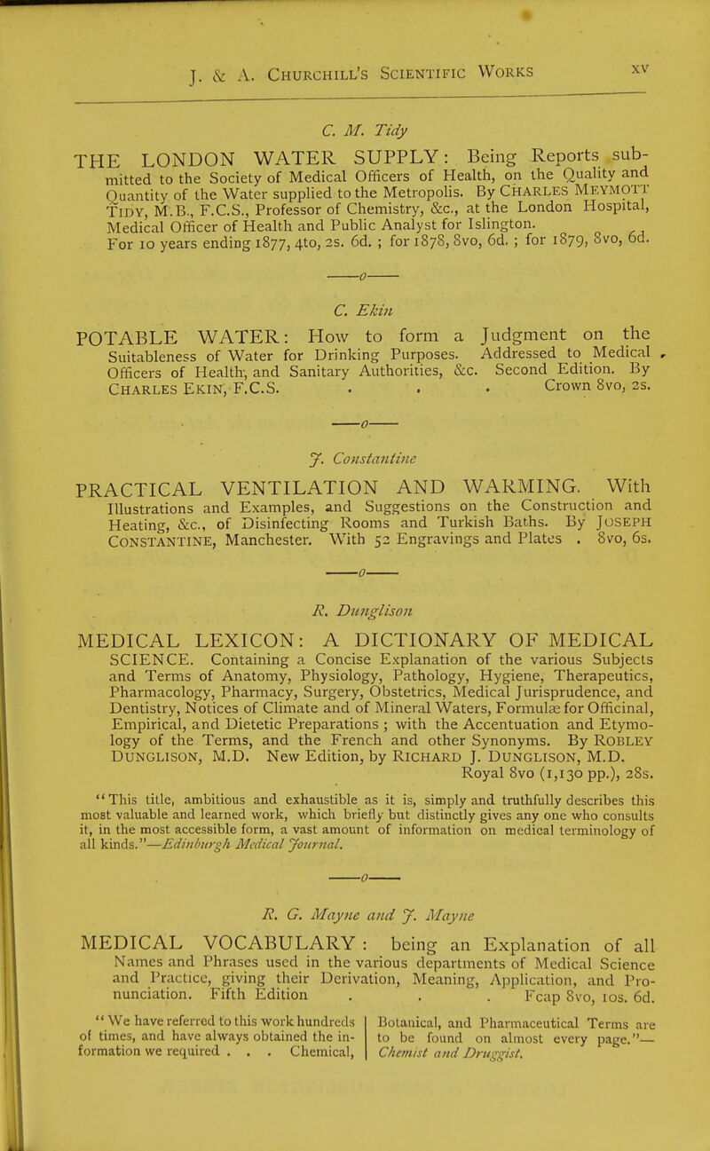 C. M. Tidy THE LONDON WATER SUPPLY: Being Reports sub- mitted to the Society of Medical Officers of Health, on the Quahty and Quantity of the Water supplied to the Metropolis. By Charles Meymott Tidy, M.B., F.C.S., Professor of Chemistry, &c., at the London Hospital, Medical Officer of Health and Public Analyst for Islington. For lo years ending 1877, 4to, 2s. 6d. ; for 1878, 8vo, 6d. ; for 1879, 8vo, 6d. 0 C. Ekin POTABLE WATER: How to form a Judgment on the Suitableness of Water for Drinking Purposes. Addressed to Medical , Officers of Health- and Sanitary Authorities, &c. Second Edition. By Charles Ekin, F.C.S. . . . Crown 8vo, 2s. y. Constantine PRACTICAL VENTILATION AND WARMING. With Illustrations and Examples, and Suggestions on the Construction and Heating, &c., of Disinfecting Rooms and Turkish Baths. By Joseph Constantine, Manchester. With 52 Engravings and Plates . 8vo, 6s. R. Duitglison MEDICAL LEXICON: A DICTIONARY OF MEDICAL SCIENCE. Containing a Concise Explanation of the various Subjects and Terms of Anatomy, Physiology, Pathology, Hygiene, Therapeutics, Pharmacology, Pharmacy, Surgery, Obstetrics, Medical Jurisprudence, and Dentistry, Notices of Chmate and of Mineral Waters, Formulae for Officinal, Empirical, and Dietetic Preparations ; with the Accentuation and Etymo- logy of the Terms, and the French and other Synonyms. By ROBLEY Dunglison, M.D. New Edition, by Richard J. Dunglison, M.D. Royal 8vo (1,130 pp.), 28s. This title, ambitious and exhaustible as it is, simply and truthfully describes this most valuable and learned work, which briefly but distinctly gives any one who consults it, in the most accessible form, a vast amount of information on medical terminology of all kinds.—Edinburgh Medical Journal. R. G. May lie and y. Mayne MEDICAL VOCABULARY : being an Explanation of all Names and Phrases used in the various departments of Medical Science and Practice, giving their Derivation, Meaning, Application, and Pro- nunciation. Fifth Edition , . . Fcap 8vo, los. 6d. We have referred to this work hundreds of times, and have always obtained the in- formation we required , . . Chemical, Botanical, and Pharmaceutical Terms are to be found on almost every page.— Chemist and Druggist.
