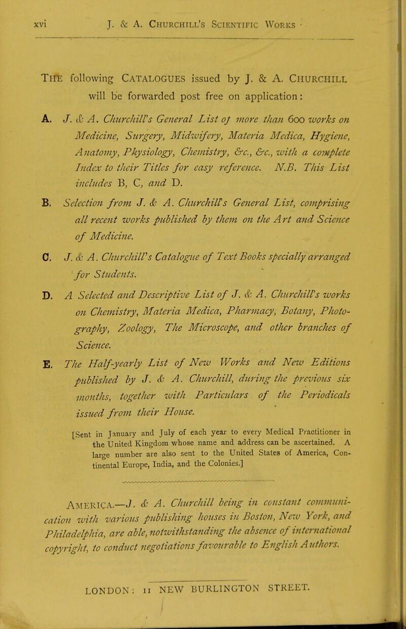 TrfE following Catalogues issued by J, & A. Churchill will be forwarded post free on application: A. J. &. A. Churchill's General List oj more than 600 works on Medicine, Surgery, Midzvifery, Materia Mcdica, Hygiene, Anatomy, Physiology, Chemistry, &c., &c., zvith a complete Index to their Titles for easy reference. N.B. This List includes B, C, and D. B. Selection from J. & A. Churchills General List, comprising all recent works published by them on the Art and Science of Medicine. C. J. & A. CJiurcJiiWs Catalogue of Text Books specially arranged for Students. D. A Selected and Descriptive List of J. & A. Churchill's works 071 Chemistry, Materia Medica, Pharmacy, Botany, Photo- graphy, Zoology, The Microscope, and other branches of Science. E. The Half-yearly List of New Works and New Editions published by J. & A. Churchill, during the previous six months, together zvith Particulars of the Periodicals issued from their House. [Sent in January and July of each year to every Medical Practitioner in tlie United Kingdom wliose name and address can be ascertained. A large number are also sent to the United States of America, Con- tinental Europe, India, and the Colonies.] America.—J. & A. Churchill being in constant communi- cation with various publishing houses in Boston, New York, and Philadelphia, are able, noitvithstanding the absence of international copyright, to conduct negotiations favourable to English Authors. LONDON: 11 NEW BURLINGTON STREET.