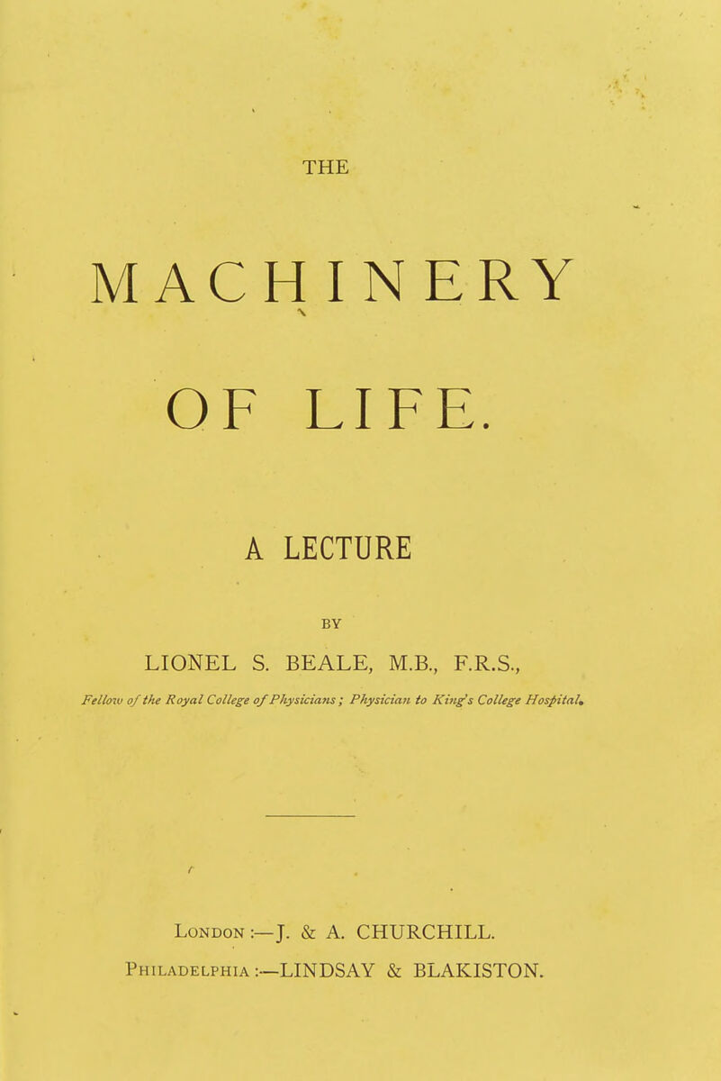 MACHINERY OF LIFE. A LECTURE BY LIONEL S. BEALE, M.B., F.R.S., Fellow of the Royal College of Physicians ; Physician to King's College Hospital, r London :—J. & A. CHURCHILL. Philadelphia —LINDSAY & BLAKISTON.