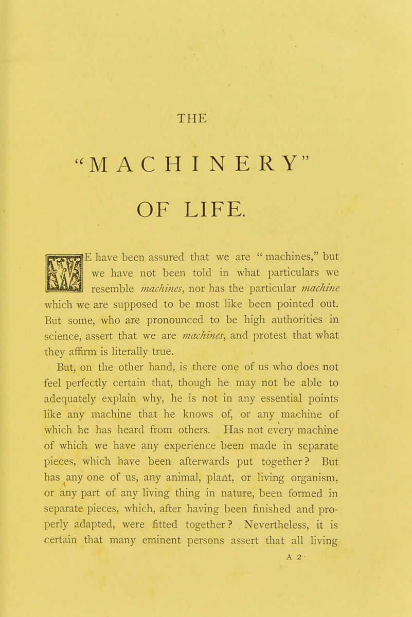 MACHINERY OF LIFE. E have been assured that we are  machines, but we have not been told in what particulars we resemble machines, nor has the particular machine which we are supposed to be most like been pointed out. But some, who are pronounced to be high authorities in science, assert that we are machines, and protest that what they affirm is literally true. But, on the other hand, is there one of us who does not feel perfectly certain that, though he may not be able to adequately explain why, he is not in any essential points like any machine that he knows of, or any machine of which he has heard from others. Has not every machine of which we have any experience been made in separate pieces, which have been afterwards put together ? But has ^any one of us, any animal, plant, or living organism, or any part of any living thing in nature, been formed in separate pieces, which, after having been finished and pro- perly adapted, were fitted together? Nevertheless, it is certain that many eminent persons assert that all living A 2