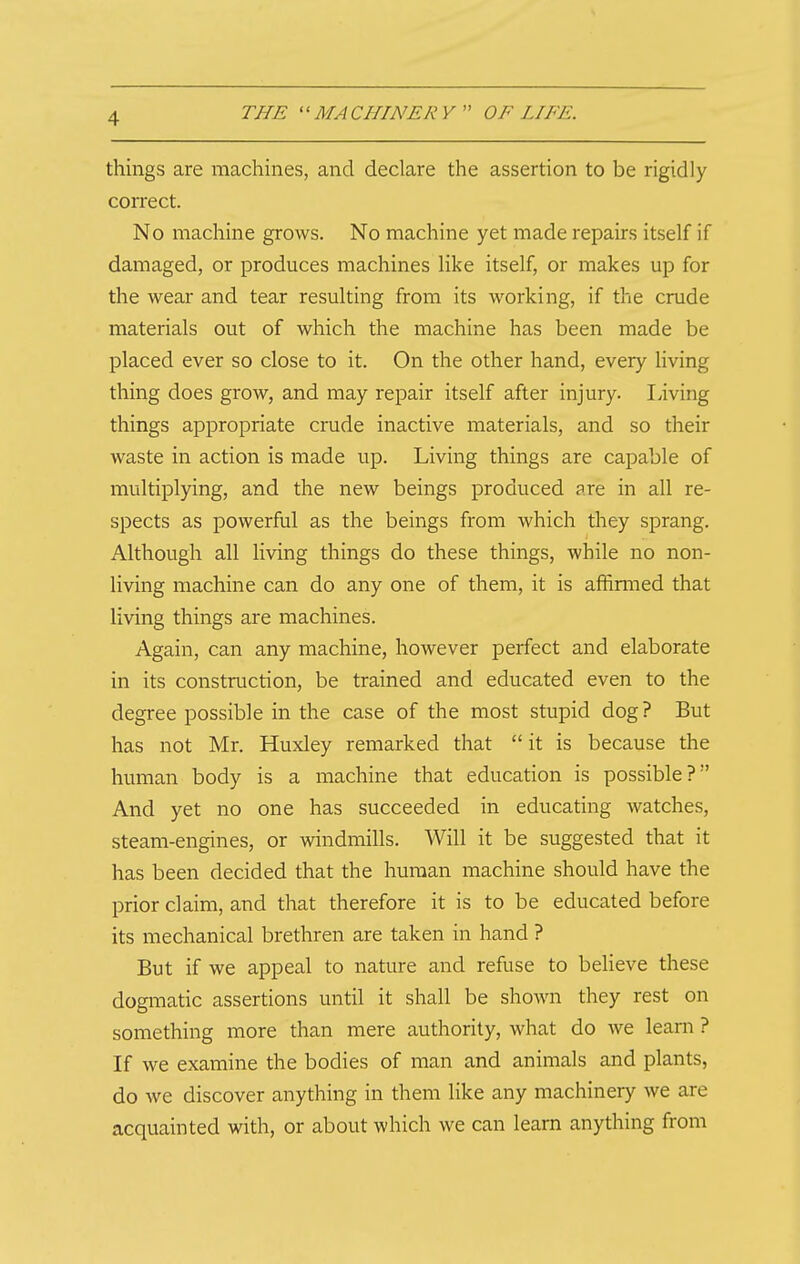 things are machines, and declare the assertion to be rigidly con-ect. No machine grows. No machine yet made repairs itself if damaged, or produces machines like itself, or makes up for the wear and tear resulting from its working, if the crude materials out of which the machine has been made be placed ever so close to it. On the other hand, every living thing does grow, and may repair itself after injury. living things appropriate crude inactive materials, and so their waste in action is made up. Living things are capable of multiplying, and the new beings produced are in all re- spects as powerful as the beings from which they sprang. Although all living things do these things, while no non- living machine can do any one of them, it is affirmed that living things are machines. Again, can any machine, however perfect and elaborate in its construction, be trained and educated even to the degree possible in the case of the most stupid dog? But has not Mr. Huxley remarked that  it is because the human body is a machine that education is possible? And yet no one has succeeded in educating watches, steam-engines, or windmills. Will it be suggested that it has been decided that the human machine should have the prior claim, and that therefore it is to be educated before its mechanical brethren are taken in hand ? But if we appeal to nature and refuse to believe these dogmatic assertions until it shall be shown they rest on something more than mere authority, what do we learn ? If we examine the bodies of man and animals and plants, do we discover anything in them like any machinery we are acquainted with, or about which we can learn anything from