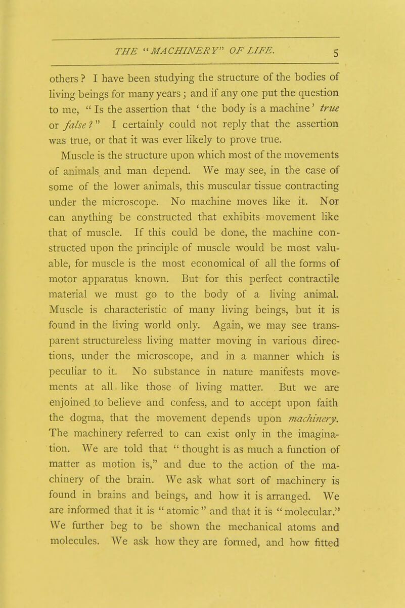 Others ? I have been studying the structure of the bodies of living beings for many years; and if any one put the question to me,  Is the assertion that ' the body is a machine' true or false 1 I certainly could not reply that the assertion was true, or that it was ever likely to prove true. Muscle is the structure upon which most of the movements of animals and man depend. We may see, in the case of some of the lower animals, this muscular tissue contracting under the microscope. No machine moves like it. Nor can anything be constructed that exhibits movement like that of muscle. If this could be done, the machine con- structed upon the principle of muscle would be most valu- able, for muscle is the most economical of all the forms of motor apparatus known. But for this perfect contractile material we must go to the body of a living animal. Muscle is characteristic of many living beings, but it is found in the living world only. Again, we may see trans- parent structureless living matter moving in various direc- tions, under the microscope, and in a manner which is peculiar to it. No substance in nature manifests move- ments at all like those of living matter. But we are enjoined to beheve and confess, and to accept upon faith the dogma, that the movement depends upon machinery. The machinery referred to can exist only in the imagina- tion. We are told that  thought is as much a function of matter as motion is, and due to the action of the ma- chinery of the brain. We ask what sort of machinery is found in brains and beings, and how it is arranged. We are informed that it is  atomic  and that it is  molecular. We further beg to be shown the mechanical atoms and molecules. We ask how they are fonned, and how fitted