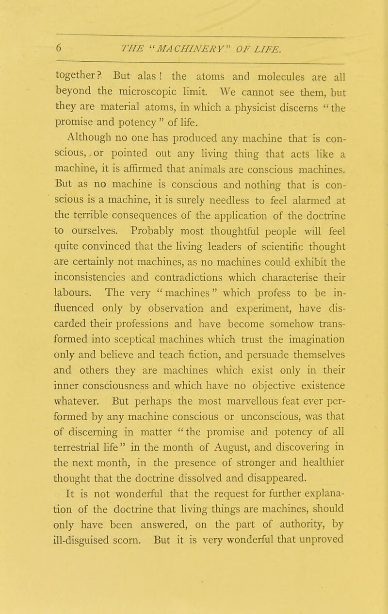 together ? But alas! the atoms and molecules are all beyond the microscopic limit. We cannot see them, but they are material atoms, in which a physicist discerns the promise and potency of life. Although no one has produced any machine that is con- scious, . or pointed out any living thing that acts Uke a machine, it is affirmed that animals are conscious machines. But as no machine is conscious and nothing that is con- scious is a machine, it is surely needless to feel alarmed at the terrible consequences of the application of the doctrine to ourselves. Probably most thoughtful people will feel quite convinced that the living leaders of scientific thought are certainly not machines, as no machines could exhibit the inconsistencies and contradictions which characterise their labours. The very machines which profess to be in- fluenced only by observation and experiment, have dis- carded their professions and have become somehow trans- formed into sceptical machines which trust the imagination only and believe and teach fiction, and persuade themselves and others they are machines which exist only in their inner consciousness and which have no objective existence whatever. But perhaps the most marvellous feat ever per- formed by any machine conscious or unconscious, was that of discerning in matter the promise and potency of all terrestrial life in the month of August, and discovering in the next month, in the presence of stronger and healthier thought that the doctrine dissolved and disappeared. It is not wonderful that the request for further explana- tion of the doctrine that living things are machines, should only have been answered, on the part of authority, by ill-disguised scorn. But it is very wonderful that unproved