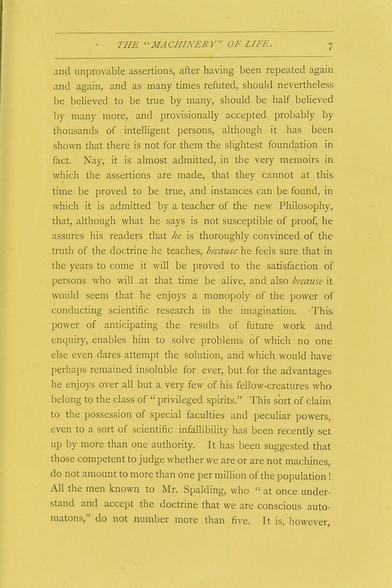 and unprovable assertions, after having been repeated again and again, and as many times refuted, should nevertheless be believed to be true by many, should be half beUeved by many more, and provisionally accepted probably by thousands of intelligent persons, although it has been shown that there is not for them the slightest foundation in fact. Nay, it is almost admitted, in the very memoirs in which the assertions are made, that they cannot at this time be proved to be true, and instances can be found, in which it is admitted by a teacher of the new Philosophy, that, although what he says is not susceptible of proof, he assures his readers that he is thoroughly convinced of the truth of the doctrine he teaches, because he feels sure that in the years to come it will be proved to the satisfaction of persons who will at tliat time be alive, and also because it would seem that he enjoys a monopoly of the power of conducting scientific research in the imagination. -This power of anticipating the results of future work and enquiry, enables him to solve problems of which no one else even dares attempt the solution, and which would have perhaps remained insoluble for ever, but for the advantages he enjoys over all but a very few of his fellow-creatures who belong to the class of privileged spirits. This sort of claim to the possession of special faculties and peculiar powers, even to a sort of scientific infallibility has been recently set up by more than one authority. It has been suggested that those competent to judge whether we are or are not machines, do not amount to more than one per million of the population! All the men known to Mr. Spalding, who at once under- stand and accept the doctrine that we are conscious auto- matons, do not number more than five. It is, however.