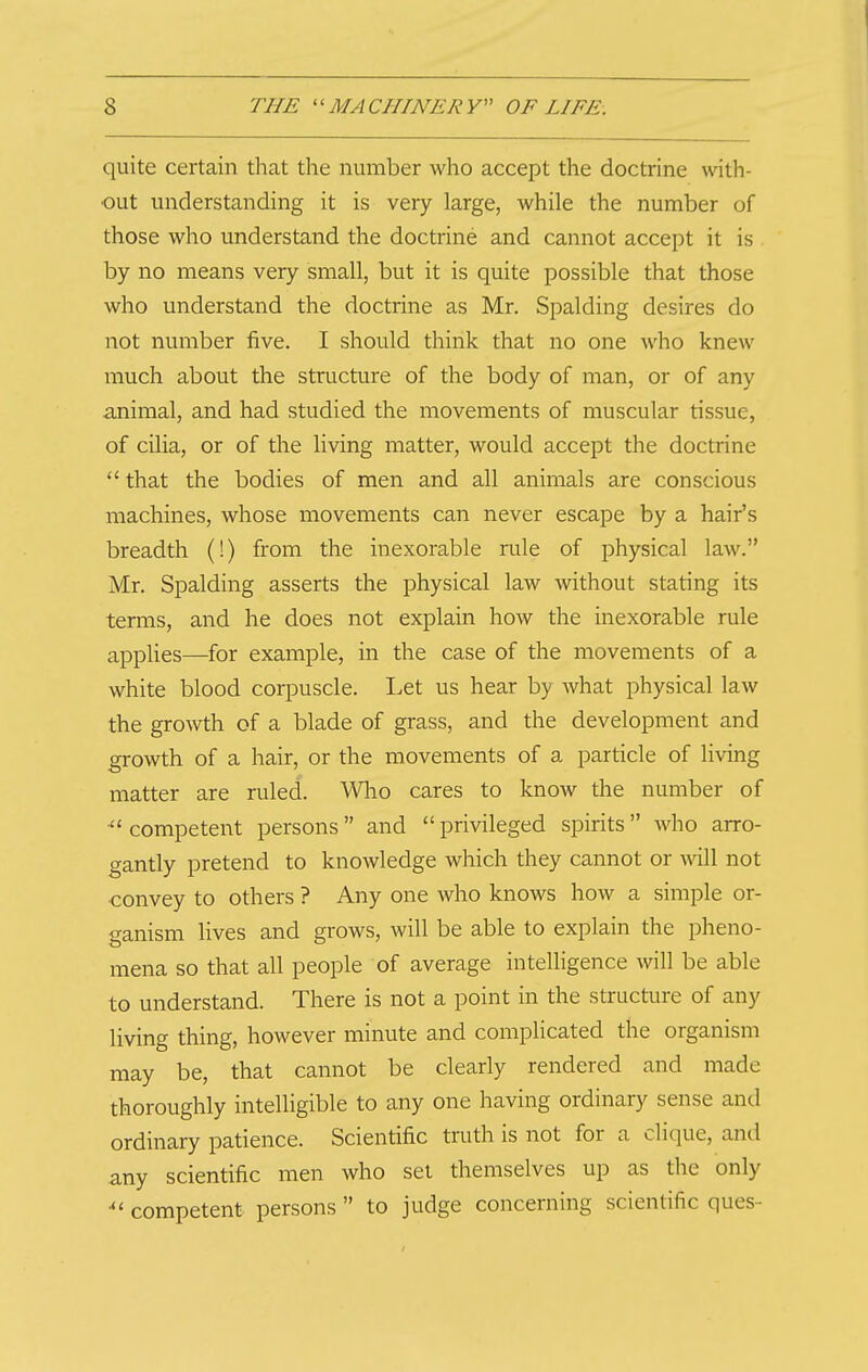 quite certain that the number who accept the doctrine with- out understanding it is very large, while the number of those who understand the doctrine and cannot accept it is by no means very small, but it is quite possible that those who understand the doctrine as Mr. Spalding desires do not number five. I should think that no one who knew much about the structure of the body of man, or of any animal, and had studied the movements of muscular tissue, of cilia, or of the living matter, would accept the doctrine  that the bodies of men and all animals are conscious machines, whose movements can never escape by a hair's breadth (!) from the inexorable rule of physical law. Mr. Spalding asserts the physical law without stating its terms, and he does not explain how the inexorable rule applies—for example, in the case of the movements of a white blood corpuscle. Let us hear by what physical law the growth of a blade of grass, and the development and growth of a hair, or the movements of a particle of living matter are ruled. Wlao cares to know the number of competent persons and privileged spirits who arro- gantly pretend to knowledge which they cannot or will not convey to others ? Any one who knows how a simple or- ganism lives and grows, will be able to explain the pheno- mena so that all people of average intelligence will be able to understand. There is not a point in the structure of any living thing, however minute and complicated the organism may be, that cannot be clearly rendered and made thoroughly intelHgible to any one having ordinary sense and ordinary patience. Scientific truth is not for a clique, and any scientific men who set themselves up as the only competent persons  to judge concerning scientific ques-