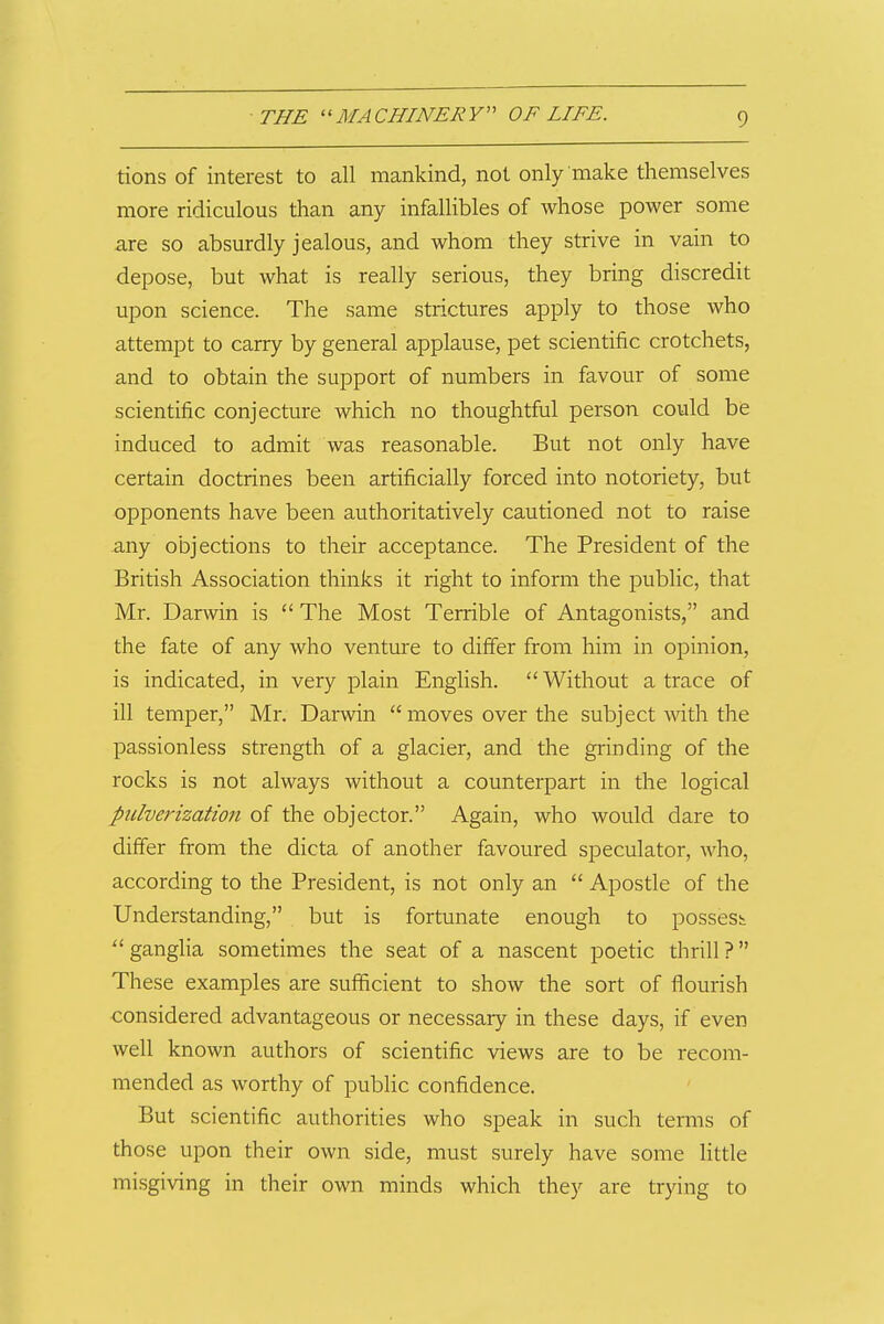 tions of interest to all mankind, not only make themselves more ridiculous than any infallibles of whose power some are so absurdly jealous, and whom they strive in vain to depose, but what is really serious, they bring discredit upon science. The same strictures apply to those who attempt to carry by general applause, pet scientific crotchets, and to obtain the support of numbers in favour of some scientific conjecture which no thoughtful person could be induced to admit was reasonable. But not only have certain doctrines been artificially forced into notoriety, but opponents have been authoritatively cautioned not to raise any objections to their acceptance. The President of the British Association thinks it right to inform the public, that Mr. Darwin is  The Most Terrible of Antagonists, and the fate of any who venture to differ from him in opinion, is indicated, in very plain English. Without a trace of ill temper, Mr. Darwin  moves over the subject-with the passionless strength of a glacier, and the giinding of the rocks is not always without a counterpart in the logical pulverization of the objector. Again, who would dare to differ from the dicta of another favoured speculator, who, according to the President, is not only an  Apostle of the Understanding, but is fortunate enough to possess ganglia sometimes the seat of a nascent poetic thrill? These examples are sufficient to show the sort of flourish considered advantageous or necessary in these days, if even well known authors of scientific views are to be recom- mended as worthy of public confidence. But scientific authorities who speak in such terms of those upon their own side, must surely have some little misgiving in their own minds which they are trying to