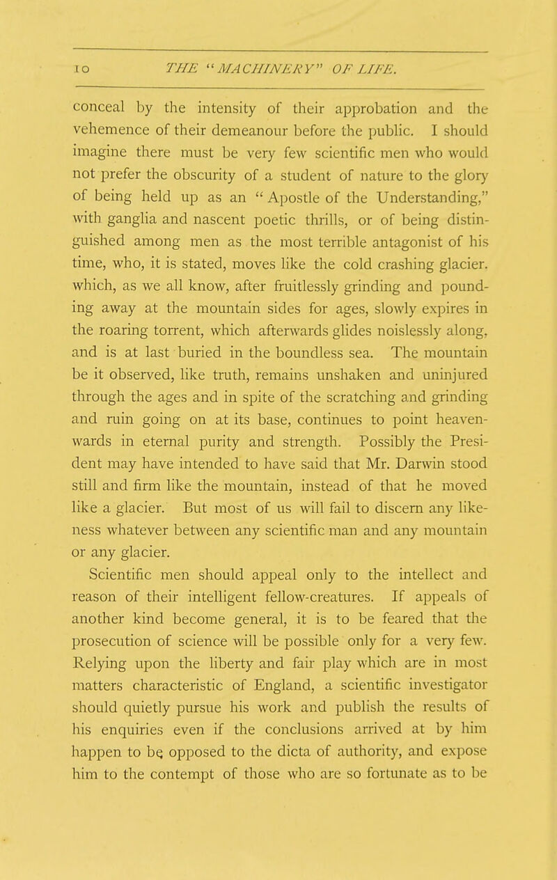 conceal by the intensity of their approbation and the vehemence of their demeanour before the pubHc. I should imagine there must be very few scientific men who would not prefer the obscurity of a student of nature to the glory of being held up as an  Apostle of the Understanding, with ganglia and nascent poetic thrills, or of being distin- guished among men as the most terrible antagonist of his time, who, it is stated, moves like the cold crashing glacier, which, as we all know, after fruitlessly grinding and pound- ing away at the mountain sides for ages, slowly expires in the roaring torrent, which afterwards glides noislessly along, and is at last buried in the boundless sea. The mountain be it observed, like truth, remains unshaken and uninjured through the ages and in spite of the scratching and grinding and ruin going on at its base, continues to point heaven- wards in eternal purity and strength. Possibly the Presi- dent may have intended to have said that Mr. Darwin stood still and firm like the mountain, instead of that he moved like a glacier. But most of us will fail to discern any like- ness whatever between any scientific man and any mountain or any glacier. Scientific men should appeal only to the intellect and reason of their intelligent fellow-creatures. If appeals of another kind become general, it is to be feared that the prosecution of science will be possible only for a very few. Relying upon the liberty and fair play which are in most matters characteristic of England, a scientific investigator should quietly pursue his work and publish the results of his enquiries even if the conclusions arrived at by him happen to bq opposed to the dicta of authority, and expose him to the contempt of those who are so fortunate as to be