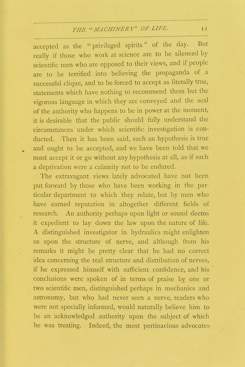 accepted as the privileged spirits of the day. But really if those who work at science are to be silenced by scientific men who are opposed to their views, and if people are to be terrified into believing the propaganda of a successful clique, and to be forced to accept as literally true, statements which have nothing to recommend them but the vigorous language in which they are conveyed and the seal of the authority who happens to be in power at the moment, it is desirable that the pubhc should fully understand the circumstances under which scientific investigation is con- ducted. Then it has been said, such an hypothesis is true and ought to be accepted, and we have been told that we must accept it or go without any hypothesis at all, as if such a deprivation were a calamity not to be endured. The extravagant views lately advocated have not been put forward by those who have been working in the par- ticular department to which they relate, but by men who have earned reputation in altogether different fields of research. An authority perhaps upon light or sound deems it expedient to lay down the law upon the nature of life. A distinguished investigator in hydraulics might enfighten us upon the structure of nerve, and although from his remarks it might be pretty clear that he had no correct idea concerning the real structure and distribution of nerves, if he expressed himself with sufficient confidence, and his conclusions were spoken of in terms of praise by one or two scientific men, distinguished perhaps in mechanics and astronomy, but who had never seen a nerve, readers who were not specially informed, would naturally believe him to be an acknowledged authority upon the subject of which he was treating. Indeed, the most pertinacious advocates