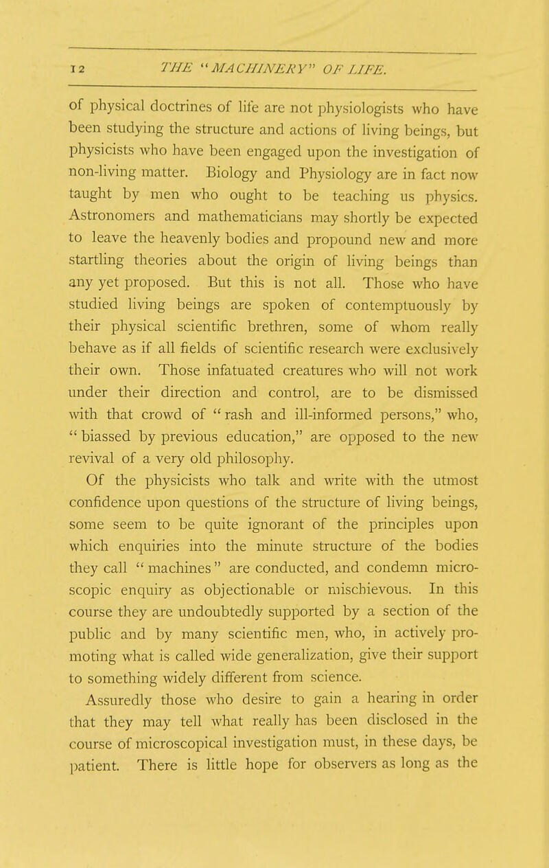 of physical doctrines of life are not physiologists who have been studying the structure and actions of living beings, but physicists who have been engaged upon the investigation of non-living matter. Biology and Physiology are in fact now taught by men who ought to be teaching us physics. Astronomers and mathematicians may shortly be expected to leave the heavenly bodies and propound new and more startling theories about the origin of living beings than any yet proposed. But this is not all. Those who have studied living beings are spoken of contemptuously by their physical scientific brethren, some of whom really behave as if all fields of scientific research were exclusively their own. Those infatuated creatures who will not work under their direction and control, are to be dismissed with that crowd of  rash and ill-informed persons, who,  biassed by previous education, are opposed to the new revival of a very old jDhilosophy. Of the physicists who talk and write with the utmost confidence upon questions of the structure of living beings, some seem to be quite ignorant of the principles upon which enquiries into the minute structure of the bodies they call  machines  are conducted, and condemn micro- scopic enquiry as objectionable or mischievous. In this course they are undoubtedly supported by a section of the public and by many scientific men, who, in actively pro- moting what is called wide generalization, give their support to something widely different from science. Assuredly those who desire to gain a hearing in order that they may tell what really has been disclosed in the course of microscopical investigation must, in these days, be patient. There is little hope for observers as long as the