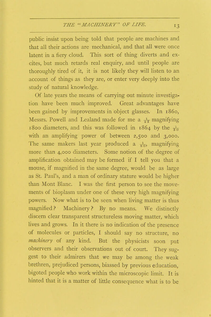public insist upon being told that people are machines and diat all their actions are mechanical, and that all were once latent in a fiery cloud. This sort of thing diverts and ex- cites, but much retards real enquiry, and until people are thoroughly tired of it, it is not likely they will listen to an account of things as they are, or enter very deeply into the study of natural knowledge. Of late years the means of carrying out minute investiga- tion have been much improved. Great advantages have been gained by improvements in object glasses. In i860, Messrs. Powell and Lealand made for me a -^-g magnifying 1800 diameters, and this was followed in 1864 by the 5^ with an amplifying power of between 2,500 and 3,000. The same makers last year produced a magnifying more than 4,000 diameters. Some notion of the degree of amplification obtained may be formed if I tell you that a mouse, if magnified in the same degree, would be as large as St. Paul's, and a man of ordinary stature would be higher than Mont Blanc. I was the first person to see the move- ments of bioplasm under one of these very high magnifying powers. Now what is to be seen when living matter is thus magnified? Machinery? By no means. We distinctly discern clear transparent structureless moving matter, which lives and grows. In it there is no indication of the presence of molecules or particles, I should say no structure, no machinery of any kind. But the physicists soon put observers and their observations out of court. They sug- gest to their admirers that we may be among the weak brethren, prejudiced persons, biassed by previous education, bigoted people who work within the microscopic limit. It is hinted that it is a matter of little consequence what is to be