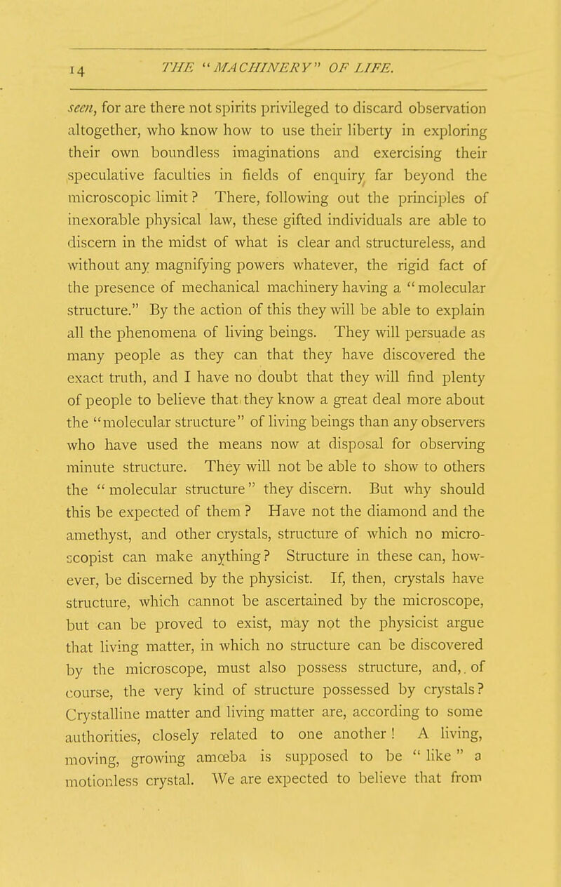 seen, for are there not spirits privileged to discard observation altogether, who know how to use their liberty in exploring their own boundless imaginations and exercising their speculative faculties in fields of enquirj^ far beyond the microscopic limit ? There, following out the principles of inexorable physical law, these gifted individuals are able to discern in the midst of what is clear and structureless, and without any magnifying powers whatever, the rigid fact of the presence of mechanical machinery having a  molecular structure. By the action of this they will be able to explain all the phenomena of living beings. They will persuade as many people as they can that they have discovered the exact truth, and I have no doubt that they will find plenty of people to believe that^they know a great deal more about the molecular structure of living beings than any observers who have used the means now at disposal for observing minute structure. They will not be able to show to others the  molecular structure they discern. But why should this be expected of them ? Have not the diamond and the amethyst, and other crystals, structure of which no micro- 'jcopist can make anything? Structure in these can, how- ever, be discerned by the physicist. If, then, crystals have structure, which cannot be ascertained by the microscope, but can be proved to exist, may not the physicist argue that living matter, in which no structure can be discovered by the microscope, must also possess sti'ucture, and,. of course, the very kind of structure possessed by crystals? Crystalline matter and living matter are, according to some authorities, closely related to one another! A living, moving, growing amoeba is supposed to be  like  a motionless crystal. We are expected to believe that from