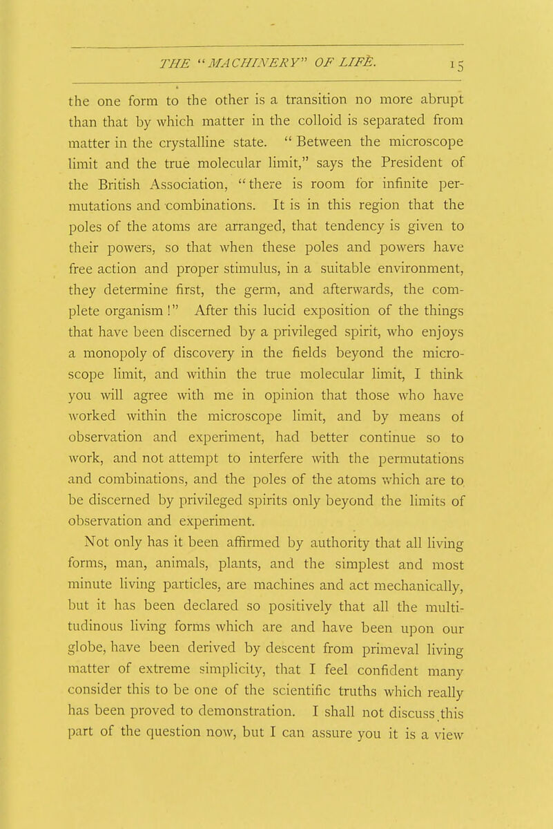 the one form to the other is a transition no more abrupt than that by which matter in the colloid is separated from matter in the crystalline state.  Between the microscope limit and the true molecular limit, says the President of the British Association, there is room for infinite per- mutations and combinations. It is in this region that the poles of the atoms are arranged, that tendency is given to their powers, so that when these poles and powers have free action and proper stimulus, in a suitable environment, they determine first, the germ, and afterwards, the com- plete organism ! After this lucid exposition of the things that have been discerned by a privileged spirit, who enjoys a monopoly of discovery in the fields beyond the micro- scope limit, and within the true molecular limit, I think you will agi'ee with me in oj^inion that those who have worked within the microscope limit, and by means of observation and experiment, had better continue so to work, and not attempt to interfere with the permutations and combinations, and the poles of the atoms v*'hich are to. be discerned by privileged spirits only beyond the limits of observation and experiment. Not only has it been affirmed by authority that all living forms, man, animals, plants, and the simplest and most minute living particles, are machines and act mechanically, but it has been declared so positively that all the multi- tudinous living forms which are and have been upon our globe, have been derived by descent from primeval living matter of extreme simplicity, that I feel confident many consider this to be one of the scientific truths which really has been proved to demonstration. I shall not discuss this part of the question now, but I can assure you it is a view