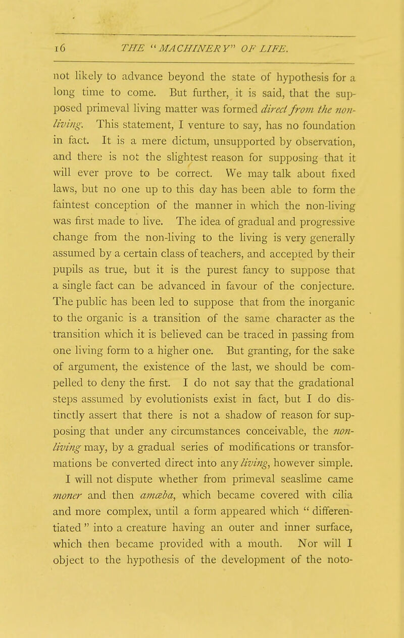 not likely to advance beyond the state of hypothesis for a long time to come. But further, it is said, that the sup- posed primeval living matter was formed direct from the ?ioii- living. This statement, I venture to say, has no foundation in fact. It is a mere dictum, unsupported by observation, and there is not the slightest reason for supposing that it will ever prove to be correct. We may talk about fixed laws, but no one up to this day has been able to form the faintest conception of the manner in which the non-living was first made to live. The idea of gradual and progressive change from the non-living to the living is very generally assumed by a certain class of teachers, and accepted by their pupils as true, but it is the purest fancy to suppose that a single fact can be advanced in favour of the conjecture. The public has been led to suppose that from the inorganic to the organic is a transition of the same character as the transition which it is believed can be traced in passing from one living form to a higher one. But granting, for the sake of argument, the existence of the last, we should be com- pelled to deny the first. I do not say that the gradational steps assumed by evolutionists exist in fact, but I do dis- tinctly assert that there is not a shadow of reason for sup- posing that under any circumstances conceivable, the no?i- living may, by a gradual series of modifications or transfor- mations be converted direct into any living, however simple. I will not dispute whether from primeval seaslime came mo?ier and then amczba, which became covered with cilia and more complex, until a form appeared which  diff'eren- tiated  into a creature having an outer and inner surface, which then became provided with a mouth. Nor will I object to the hypothesis of the development of the noto-