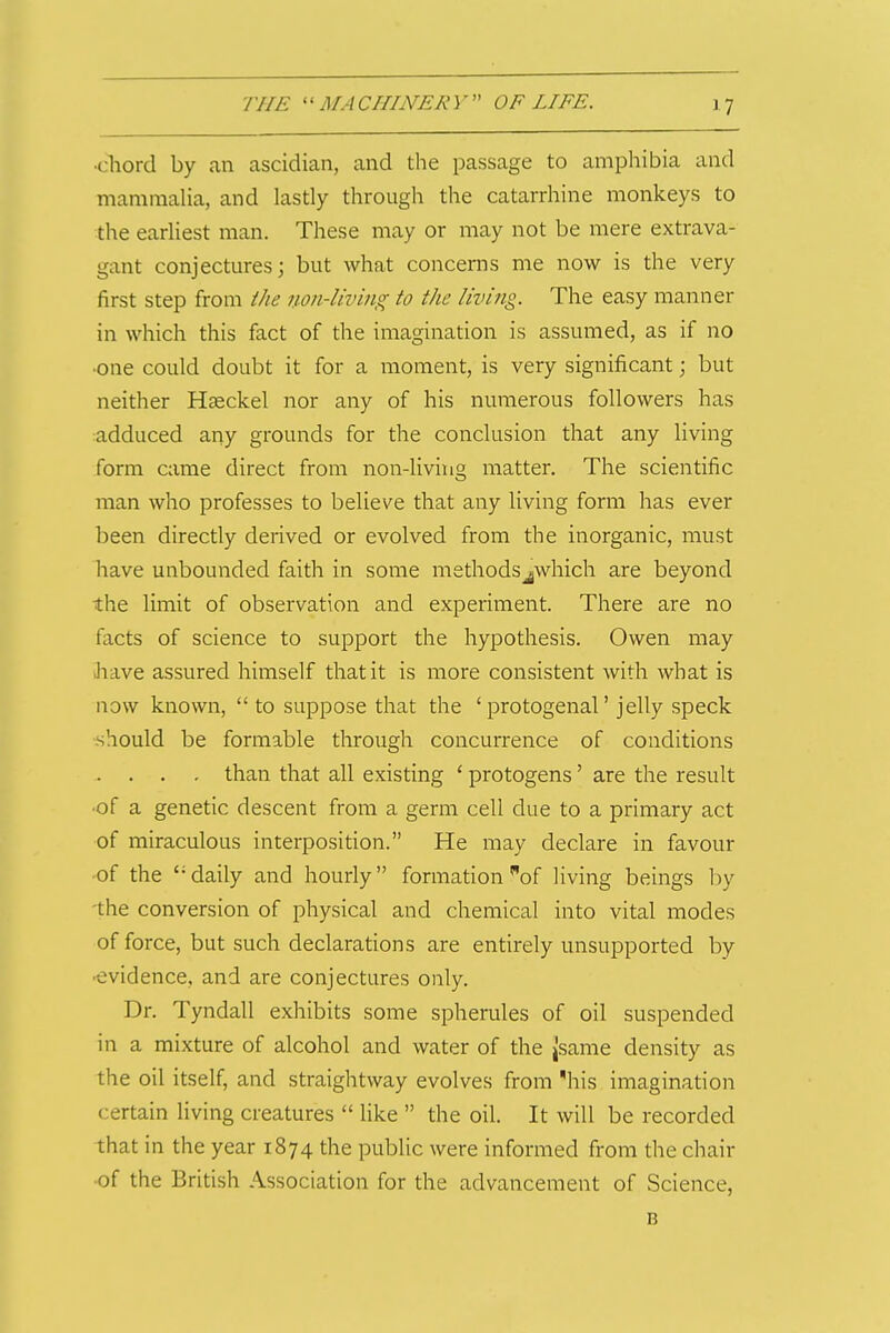 •cliord by an ascidian, and the passage to amphibia and mamraaUa, and lastly through the catarrhine monkeys to the earliest man. These may or may not be mere extrava- gant conjectures; but what concerns me now is the very first step from the non-living to the living. The easy manner in which this fact of the imagination is assumed, as if no •one could doubt it for a moment, is very significant; but neither Hseckel nor any of his numerous followers has adduced any grounds for the conclusion that any living form came direct from non-living matter. The scientific man who professes to believe that any living form has ever been directly derived or evolved from the inorganic, must have unbounded faith in some methodsjwhich are beyond the limit of observation and experiment. There are no facts of science to support the hypothesis. Owen may Jiave assured himself that it is more consistent with what is now known, to suppose that the 'protogenal' jelly speck should be formable through concurrence of conditions . . . . than that all existing ' protogens' are the result •of a genetic descent from a germ cell due to a primary act of miraculous interposition. He may declare in favour of the daily and hourly formation of living beings by the conversion of physical and chemical into vital modes of force, but such declarations are entirely unsupported by •evidence, and are conjectures only. Dr. Tyndall exhibits some spherules of oil suspended in a mixture of alcohol and water of the jsame density as the oil itself, and straightway evolves from 'his imagination certain living creatures like the oil. It will be recorded that in the year 1874 the public were informed from the chair ■of the British Association for the advancement of Science, B