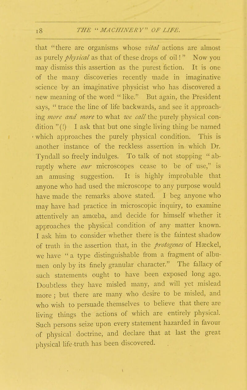 that there are organisms whose vital actions are ahnost as purely physical as that of these drops of oil!  Now you may dismiss this assertion as the purest fiction. It is one of the many discoveries recently made in imaginative science by an imaginative physicist who has discovered a ■ new meaning of the word  like. But again, the President says,  trace the line of life backwards, and see it approach- ing more and more to what we call the purely physical con- dition (!) I ask that but one single living thing be named I • which approaches the purely physical condition. This is another instance of the reckless assertion in which Dr. Tpidall so freely indulges. To talk of not stopping  ab- ruptly where our microscopes cease to be of use, is an amusing suggestion. It is highly improbable that anyone who had used the microscope to any purpose would have made the remarks above stated. I beg anyone who may have had practice in microscopic inquiry, to examine attentively an amoeba, and decide for himself whether it approaches the physical condition of any matter known. I ask him to consider whether there is the faintest shadow of truth in the assertion that, in the protogenes of Haeckel, we have  a type distinguishable from a fragment of albu- men only by its finely granular character. The fallacy of such statements ought to have been exposed long ago. Doubtless they have misled many, and will yet mislead more; but there are many who desire to be misled, and who wish to persuade themselves to believe that there are living things the actions of which are entirely physical. Such persons seize upon every statement hazarded in favour of physical doctrine, and declare that at last the great physical life-truth has been discovered.