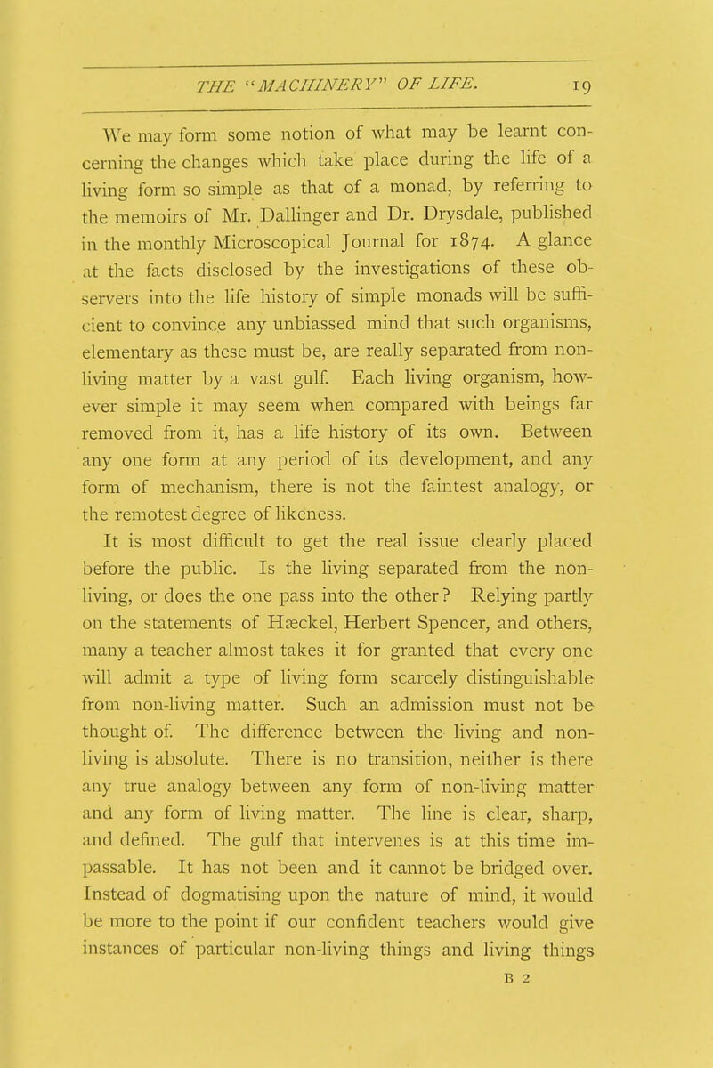 We may form some notion of what may be learnt con- cerning the changes which take place during the life of a living form so simple as that of a monad, by referring to the memoirs of Mr. Dallinger and Dr. Drysdale, published in the monthly Microscopical Journal for 1874. A glance at the facts disclosed by the investigations of these ob- servers into the life history of simple monads will be suffi- cient to convince any unbiassed mind that such organisms, elementary as these must be, are really separated from non- living matter by a vast gulf Each living organism, how- ever simple it may seem when compared with beings far removed from it, has a life history of its own. Between any one form at any period of its development, and any form of mechanism, there is not the faintest analogy, or the remotest degree of likeness. It is most difficult to get the real issue clearly placed before the public. Is the living separated from the non- living, or does the one pass into the other ? Relying partly on the statements of Hgeckel, Herbert Spencer, and others, many a teacher almost takes it for granted that every one will admit a type of living form scarcely distinguishable from non-living matter. Such an admission must not be thought of The difference between the living and non- living is absolute. There is no transition, neither is there any true analogy between any form of non-living matter and any form of living matter. The line is clear, sharp, and defined. The gulf that intervenes is at this time im- passable. It has not been and it cannot be bridged over. Instead of dogmatising upon the nature of mind, it would be more to the point if our confident teachers would give instances of particular non-living things and living things B 2
