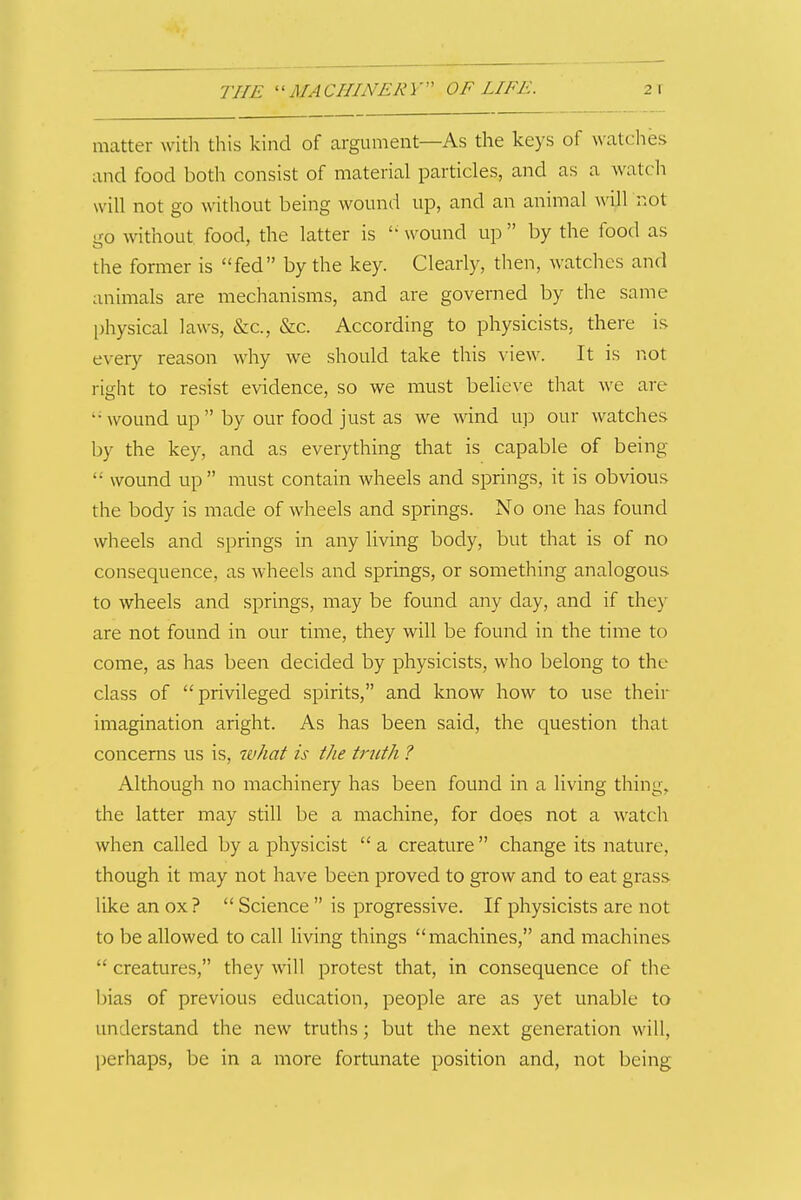 matter with this kind of argument—As the keys of watches and food both consist of material particles, and as a watch will not go without being wound up, and an animal will not -TO without food, the latter is wound up  by the food as the former is fed by the key. Clearly, then, watches and animals are mechanisms, and are governed by the same physical laws, &c., &c. According to physicists, there is every reason why we should take this view. It is iiot right to resist evidence, so we must believe that we are wound up  by our food just as we wind up our Avatches by the key, and as everything that is capable of being  wound up  must contain wheels and springs, it is obvious the body is made of wheels and springs. No one has found wheels and springs in any living body, but that is of no consequence, as wheels and springs, or something analogous to wheels and springs, may be found any day, and if they are not found in our time, they will be found in the time to come, as has been decided by physicists, who belong to the class of privileged spirits, and know how to use their imagination aright. As has been said, the question that concerns us is, what is the truth ? Although no machinery has been found in a living thing, the latter may still be a machine, for does not a watch when called by a physicist  a creature change its nature, though it may not have been proved to grow and to eat grass like an ox ?  Science  is progressive. If physicists are not to be allowed to call living things machines, and machines  creatures, they will protest that, in consequence of the bias of previous education, people are as yet unable to understand the new truths; but the next generation will, ])erhaps, be in a more fortunate position and, not being