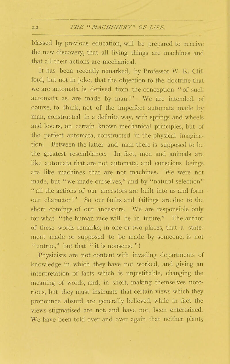 biassed by previous education, will be prepared to receive the new discovery, that all living things are machines and that all their actions are mechanical. It has been recently remarked, by Professor W. K. Clif- ford, but not in joke, that the objection to the doctrine that we are automata is derived from the conception of such automata as are made by man ! We are intended, of course, to think, not of the imperfect automata made by man, constructed in a definite way, with springs and wheels and levers, on certain known mechanical principles, but of the perfect automata, constructed in the physical imagina- tion. Between the latter and man there is supposed to be the greatest resemblance. In fact, men and animals are like automata that are not automata, and conscious beings are like machines that are not machines. We were not made, but we made ourselves, and by natural selection all the actions of our ancestors are built into us and form our character! So our faults and failings are due to the short comings of our ancestors. We are responsible only for what the human race will be in future. The author of these words remarks, in one or two places, that a state- ment made or supposed to be made by someone, is not untrue, but that it is nonsense ! Physicists are not content with invading departments of knowledge in which they have not worked, and giving an interpretation of facts which is unjustifiable, changing the meaning of words, and, in short, making themselves noto- rious, but they must insinuate that certain views which they pronounce absurd are generally believed, while in fact the views stigmatised are not, and have not, been entertained. We have been told over and over again that iieither plants