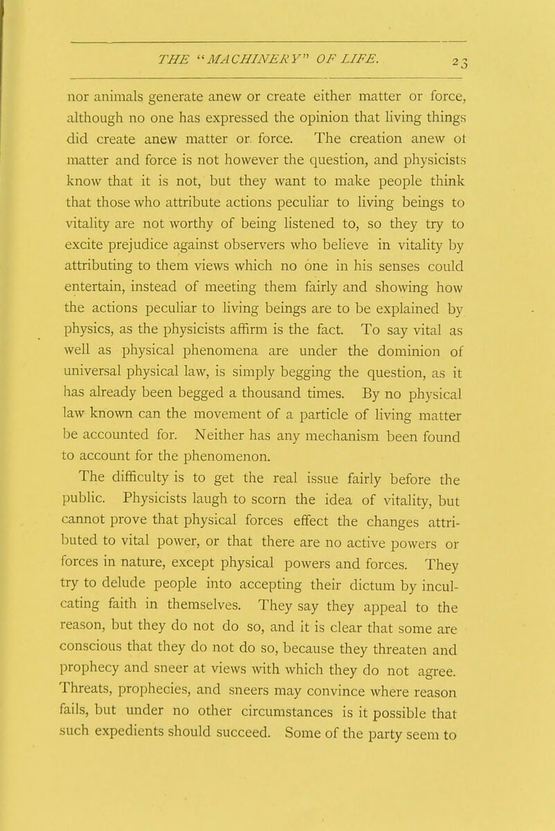 nor animals generate anew or create either matter or force, although no one has expressed the opinion that hving things did create anew matter or. force. The creation anew ot matter and force is not however the question, and physicists know that it is not, but they want to make people think that those who attribute actions peculiar to living beings to vitality are not worthy of being listened to, so they try to excite prejudice against observers who beHeve in vitality by attributing to them views which no one in his senses could entertain, instead of meeting them fairly and showing how the actions peculiar to living beings are to be explained by physics, as the physicists affirm is the fact. To say vital as well as physical phenomena are under the dominion of universal physical law, is simply begging the question, as it has already been begged a thousand times. By no physical law known can the movement of a particle of living matter be accounted for. Neither has any mechanism been found to account for the phenomenon. The difficulty is to get the real issue fairly before the public. Physicists laugh to scorn the idea of vitality, but cannot prove that physical forces effect the changes attri- buted to vital power, or that there are no active powers or forces in nature, except physical powers and forces. They try to delude people into accepting their dictum by incul- cating faith in themselves. They say they appeal to the reason, but they do not do so, and it is clear that some are conscious that they do not do so, because they threaten and prophecy and sneer at views with which they do not agree. Threats, prophecies, and sneers may convince where reason fails, but under no other circumstances is it possible that such expedients should succeed. Some of the party seem to