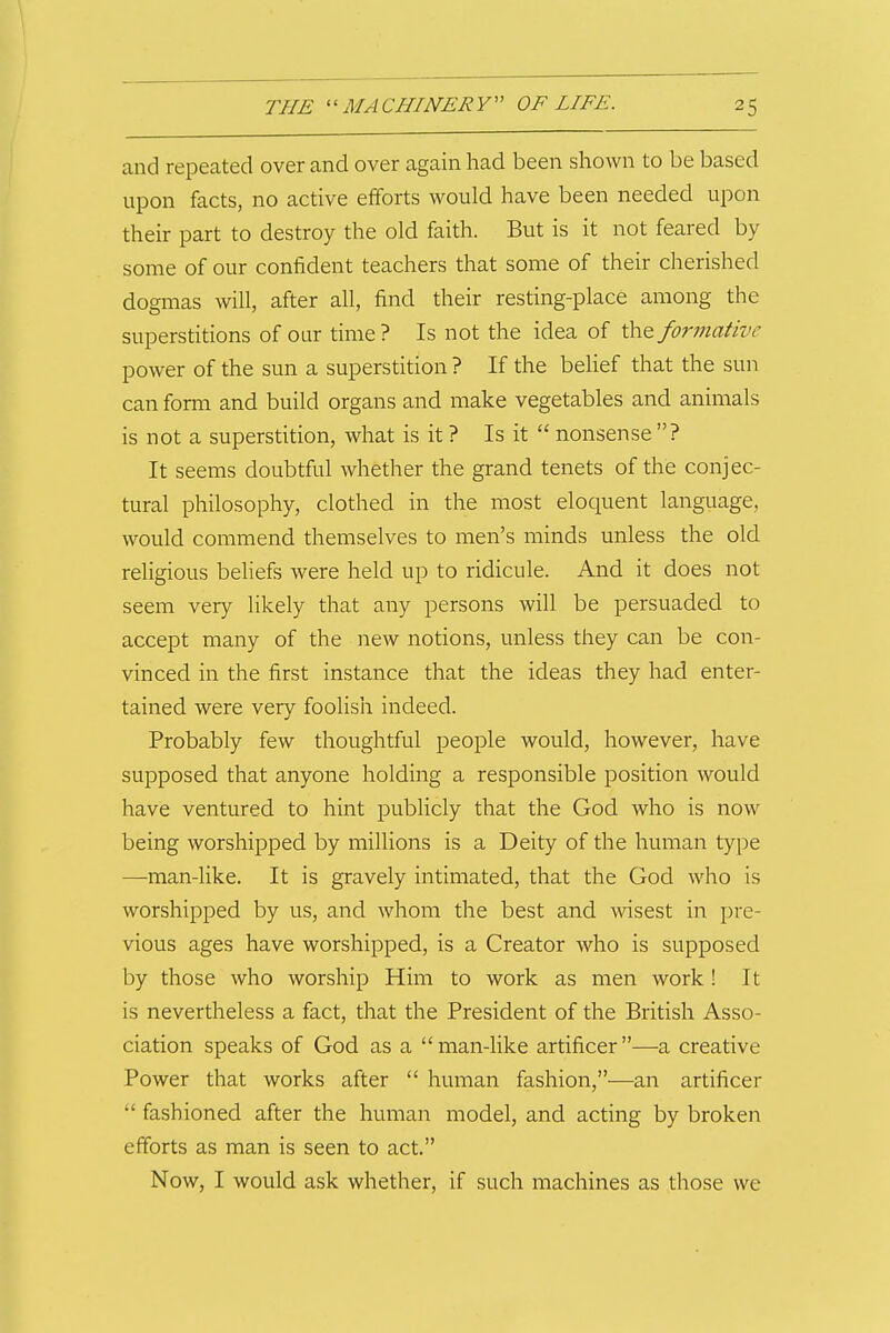 and repccated over and over again had been shown to be based upon facts, no active eiforts would have been needed upon their part to destroy the old faith. But is it not feared by some of our confident teachers that some of their cherished dogmas will, after all, find their resting-place among the superstitions of oar time? Is not the idea of \hQ formative power of the sun a superstition ? If the beHef that the sun can form and build organs and make vegetables and animals is not a superstition, what is it ? Is it nonsense ? It seems doubtful whether the grand tenets of the conjec- tural philosophy, clothed in the most eloquent language, would commend themselves to men's minds unless the old religious beliefs were held up to ridicule. And it does not seem very likely that any persons will be persuaded to accept many of the new notions, unless they can be con- vinced in the first instance that the ideas they had enter- tained were very foolish indeed. Probably few thoughtful people would, however, have supposed that anyone holding a responsible position would have ventured to hint publicly that the God who is now being worshipped by millions is a Deity of the human type —man-like. It is gravely intimated, that the God who is worshipped by us, and whom the best and Avisest in pre- vious ages have worshipped, is a Creator who is supposed by those who worship Him to work as men work ! It is nevertheless a fact, that the President of the British Asso- ciation speaks of God as a man-hke artificer—a creative Power that works after human fashion,—an artificer fashioned after the human model, and acting by broken efforts as man is seen to act. Now, I would ask whether, if such machines as tliose we
