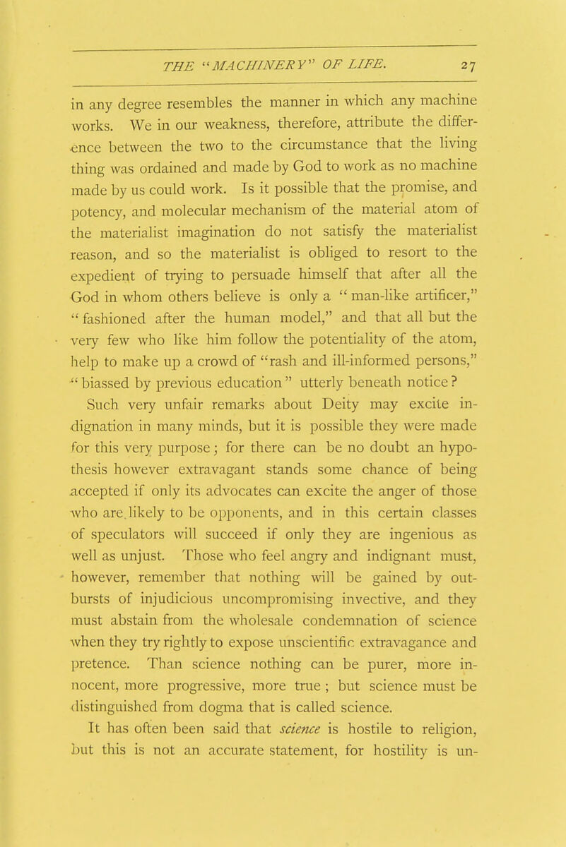 in any degree resembles the manner in which any machine works. We in our weakness, therefore, attribute the differ- ence between the two to the circumstance that the Hving thing was ordained and made by God to work as no machine made by us could work. Is it possible that the promise, and potency, and molecular mechanism of the material atom of the materialist imagination do not satisfy the materialist reason, and so the materialist is obliged to resort to the expedient of trying to persuade himself that after all the God in whom others believe is only a  man-like artificer,  fashioned after the human model, and that all but the very few who like him follow the potentiality of the atom, help to make up a crowd of rash and ill-informed persons, • biassed by previous education  utterly beneath notice ? Such very unfair remarks about Deity may excite in- dignation in many minds, but it is possible they were made for this very purpose; for there can be no doubt an hypo- thesis however extravagant stands some chance of being accepted if only its advocates can excite the anger of those who are. likely to be opponents, and in this certain classes of speculators will succeed if only they are ingenious as well as unjust. Those who feel angry and indignant must, however, remember that nothing will be gained by out- bursts of injudicious uncompromising invective, and they must abstain from the wholesale condemnation of science when they try rightly to expose unscientific extravagance and pretence. Than science nothing can be purer, more in- nocent, more progressive, more true ; but science must be distinguished from dogma that is called science. It has often been said that science is hostile to religion, but this is not an accurate statement, for hostility is un-