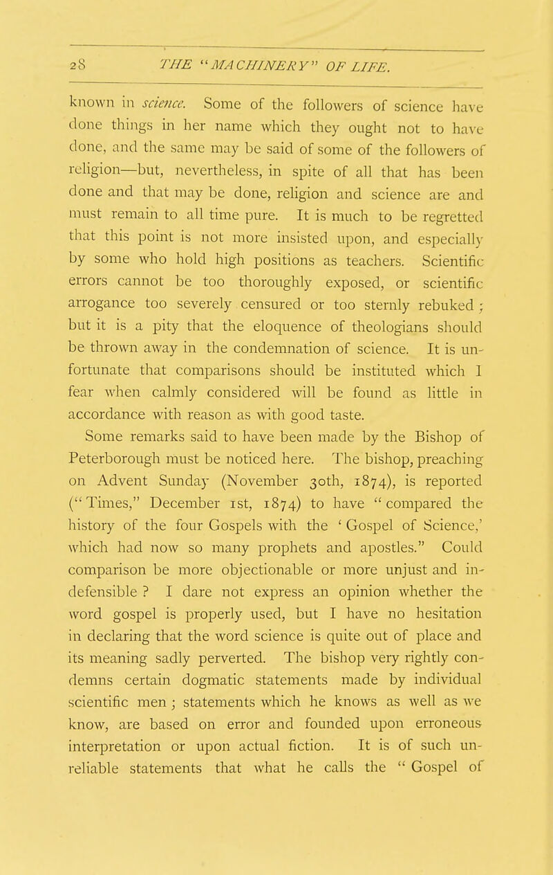 known in science. Some of the followers of science have done things in her name which they ought not to have done, and the same may be said of some of the followers of religion—but, nevertheless, in spite of all that has been done and that may be done, religion and science are and must remain to all time pure. It is much to be regretted that this point is not more insisted upon, and especiall)- by some who hold high positions as teachers. Scientific errors cannot be too thoroughly exposed, or scientific arrogance too severely censured or too sternly rebuked ; but it is a pity that the eloquence of theologians should be thrown away in the condemnation of science. It is un- fortunate that comparisons should be instituted which 1 fear Avhen calmly considered will be found as little in accordance with reason as with good taste. Some remarks said to have been made by the Bishop of Peterborough must be noticed here. The bishop, preaching on Advent Sunday (November 30th, 1874), is reported (Times, December ist, 1874) to have compared the history of the four Gospels with the ' Gospel of Science,' which had now so many prophets and apostles. Could comparison be more objectionable or more unjust and in- defensible ? I dare not express an opinion whether the word gospel is properly used, but I have no hesitation in declaring that the word science is quite out of place and its meaning sadly perverted. The bishop very rightly con- demns certain dogmatic statements made by individual scientific men; statements which he knows as well as we know, are based on error and founded upon erroneous interpretation or upon actual fiction. It is of such un- reliable statements that what he calls the  Gospel of