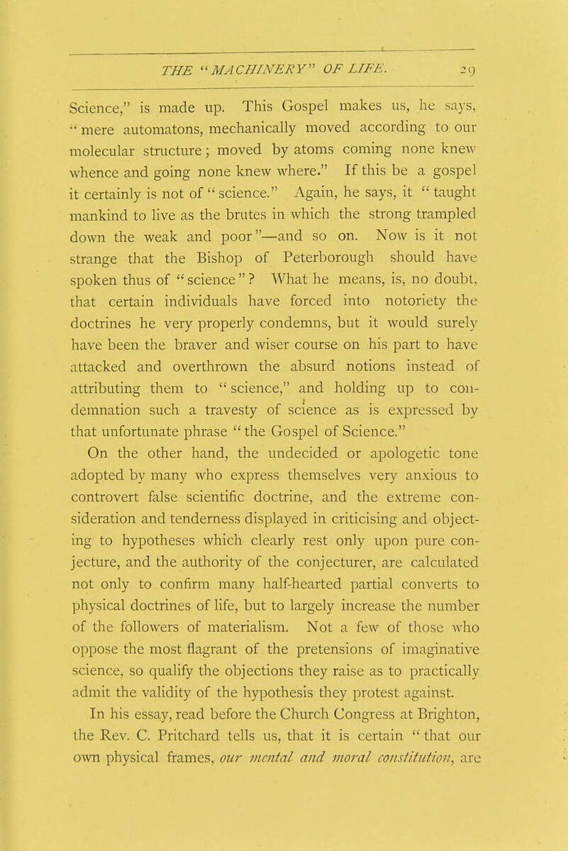 Science, is nicade up. This Gospel makes us, lie says,  mere automatons, mechanically moved according to our molecular structure; moved by atoms coming none knew whence and going none knew where. If this be a gospel it certainly is not of  science. Again, he says, it  taught mankind to live as the brutes in which the strong trampled down the weak and poor—and so on. Now is it not strange that the Bishop of Peterborough should have spoken thus of  science  ? What he means, is, no doubt, that certain individuals have forced into notoriety the doctrines he very properly condemns, but it would surely have been the braver and wiser course on his part to have attacked and overthrown the absurd notions instead of attributing them to  science, and holding up to con- demnation such a travesty of science as is expressed by that unfortunate phrase the Gospel of Science. On the other hand, the undecided or apologetic tone adopted by many who express themselves very anxious to controvert false scientific doctrine, and the extreme con- sideration and tenderness displayed in criticising and object- ing to hypotheses which clearly rest only upon pure con- jecture, and the authority of the conjecturer, are calculated not only to confirm many half-hearted partial converts to physical doctrines of life, but to largely increase the number of the followers of materialism. Not a few of those who oppose the most flagrant of the pretensions of imaginative science, so qualify the objections they raise as to practically admit the validity of the hypothesis they protest against. In his essay, read before the Church Congress at Brighton, the Rev. C. Pritchard tells us, that it is certain  that our own physical frames, our mental and moral constitution., are
