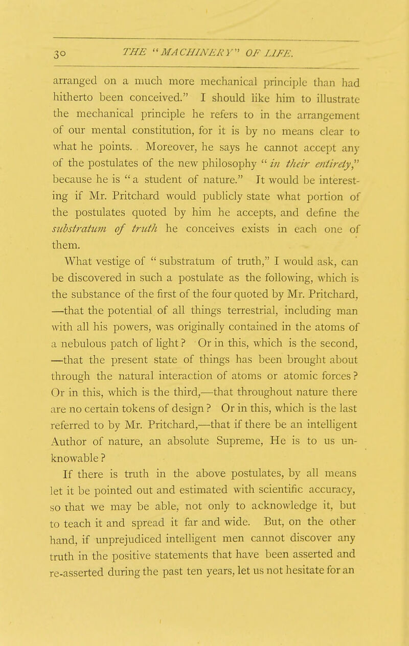 3° arranged on a much more mechanical principle than had hiriierto been conceived. I should like him to illustrate the mechanical principle he refers to in the arrangement of our mental constitution, for it is by no means clear to what he points. Moreover, he says he cannot accept any of the postulates of the new philosophy  in their entireiy because he is  a student of nature. It would be interest- ing if Mr. Pritchard would publicly state what portion of the postulates quoted by him he accepts, and define the substratum of truth he conceives exists in each one of them. What vestige of  substratum of truth, I would ask, can be discovered in such a postulate as the folloA\dng, which is the substance of the fiirst of the four quoted by Mr. Pritchard, —that the potential of all things terrestrial, including man with all his powers, was originally contained in the atoms of a nebulous patch of light ? Or in this, which is the second, —that the present state of things has been brouglit about through the natural interaction of atoms or atomic forces ? Or in this, which is the third,—that throughout nature there are no certain tokens of design ? Or in this, which is the last referred to by Mr. Pritchard,—that if there be an intelligent Author of nature, an absolute Supreme, He is to us un- knowable ? If there is truth in the above postulates, by all means let it be pointed out and estimated with scientific accuracy, so that we may be able, not only to acknowledge it, but to teach it and spread it far and wide. But, on the other hand, if unprejudiced intelligent men cannot discover any truth in the positive statements that have been asserted and re-asserted during the past ten years, let us not hesitate for an