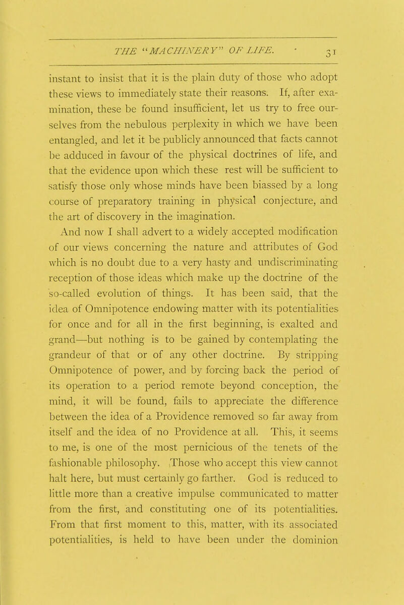instant to insist that it is the plain duty of those who adopt these views to immediately state their reasons. If, after exa- mination, these be found insufficient, let us try to free our- selves from the nebulous perplexity in which we have been entangled, and let it be publicly announced that facts cannot be adduced in favour of the physical doctrines of life, and that the evidence upon which these rest will be sufficient to satisfy those only whose minds have been biassed by a long course of preparatory training in physical conjecture, and the art of discovery in the imagination. And now I shall advert to a widely accepted modification of our views concerning the nature and attributes of God which is no doubt due to a very hasty and undiscriminating reception of those ideas which make up the doctrine of the so-called evolution of things. It has been said, that the idea of Omnipotence endowing matter with its potentialities for once and for all in the first beginning, is exalted and grand—but nothing is to be gained by contemplating the grandeur of that or of any other doctrine. By stripping Omnipotence of power, and by forcing back the period of its operation to a period remote beyond conception, the mind, it will be found, fails to appreciate the difference between the idea of a Providence removed so far away from itself and the idea of no Providence at all. This, it seems to me, is one of the most pernicious of the tenets of the fashionable philosophy. ,Those who accept this view cannot halt here, but must certamly go farther. God is reduced to little more than a creative impulse communicated to matter from the first, and constituting one of its potentialities. From that first moment to this, matter, with its associated potentialities, is held to have been under the dominion