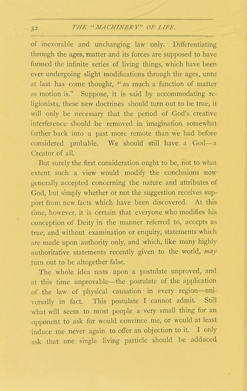 of inexorable and unchanging law only. Differentiating through the ages, matter and its forces are supposed to have formed the infinite series of living things, which have been ever undergoing slight modifications through the ages, until at last has come thought,  as much a function of matter as motion is. Suppose, it is said by accommodating re- ligionists, these new doctrines should turn out to be true, it will only be necessary that the period of God's creative interference should be removed in imagination somewhat farther back into a past more remote than we had before considered probable. We should still have a God—a Creator of all. But surely the first consideration ought to be, not to what extent such a view would modify the conclusions now generally accepted concerning the nature and attributes of God, but simply whether or not the suggestion receives sup- port from new facts which have been discovered. At this time, however, it is certain that everyone who modifies his conception of Deity in the manner referred to, accepts as true, and without examination or enquiry, statements which are made upon authority only, and which, like many highly authoritative statements recently given to the world, may turn out to be altogether false. The whole idea rests upon a postulate unproved, and at this time unprovable—the postulate of the application of the law of physical causation in every region—uni- versally in fact. This postulate I cannot admit. Still what will seem to most people a very small thing for an opponent to ask for would convince me, or would at least induce me never again to offer an objection to it. I only ask that one single living particle should be adduced