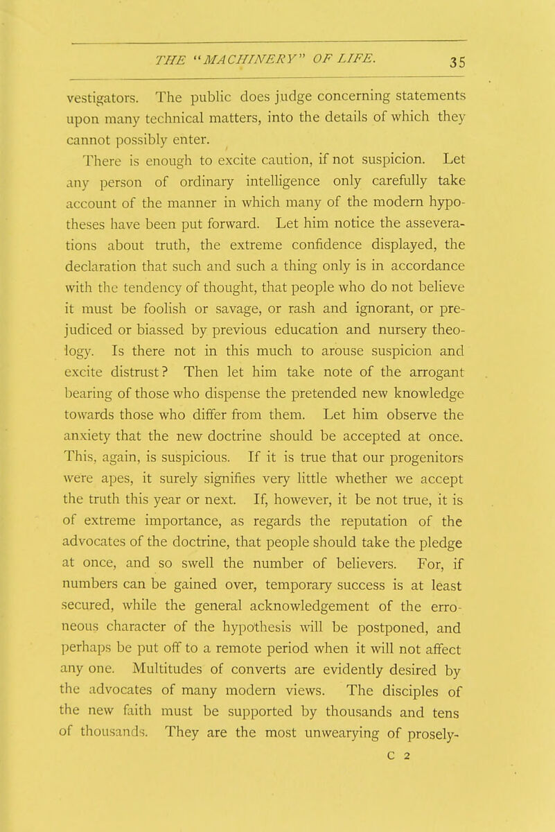 vestigators. The public does judge concerning statements upon many technical matters, into the details of which they cannot possibly enter. There is enough to excite caution, if not suspicion. Let any person of ordinary intelligence only carefully take account of the manner in which many of the modern hypo- theses have been put forward. Let him notice the assevera- tions about truth, the extreme confidence displayed, the declaration that such and such a thing only is in accordance with the tendency of thought, that people who do not believe it must be foolish or savage, or rash and ignorant, or pre- judiced or biassed by previous education and nursery theo- logy. Is there not in this much to arouse suspicion and excite distrust? Then let him take note of the arrogant bearing of those who dispense the pretended new knowledge towards those who differ from them. Let him observe the anxiety that the new doctrine should be accepted at once. This, again, is suspicious. If it is true that our progenitors were apes, it surely signifies very little whether we accept the truth this year or next. If, however, it be not true, it is of extreme importance, as regards the reputation of the advocates of the doctrine, that people should take the pledge at once, and so swell the number of believers. For, if numbers can be gained over, temporary success is at least secured, while the general acknowledgement of the erro- neous character of the hypothesis will be postponed, and perhaps be put off to a remote period when it will not affect any one. Multitudes of converts are evidently desired by the advocates of many modern views. The disciples of the new faith must be supported by thousands and tens of thousands. They are the most unwear3nng of prosely- C 2