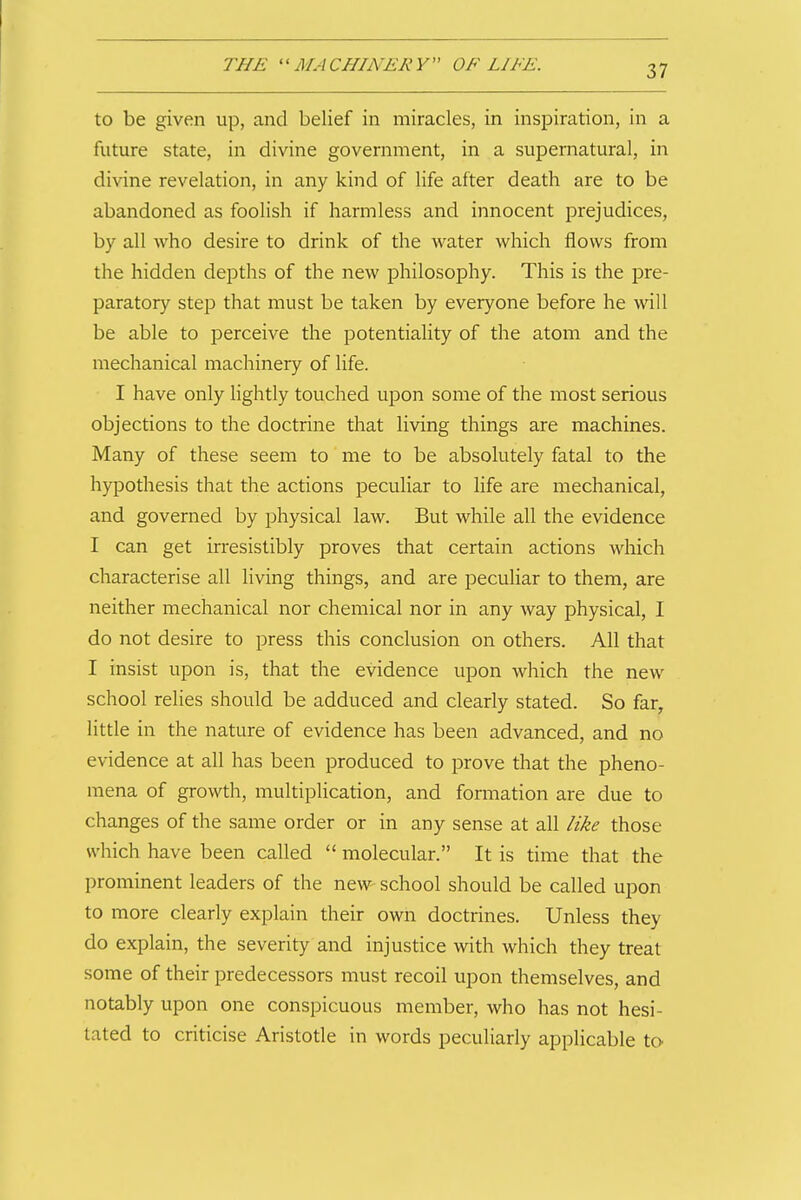 to be given up, and belief in miracles, in inspiration, in a future state, in divine government, in a supernatural, in divine revelation, in any kind of life after death are to be abandoned as foolish if harmless and innocent prejudices, by all who desire to drink of the water which flows from the hidden depths of the new philosophy. This is the pre- paratory step that must be taken by everyone before he will be able to perceive the potentiality of the atom and the mechanical machinery of life. I have only lightly touched upon some of the most serious objections to the doctrine that living things are machines. Many of these seem to me to be absolutely fatal to the hypothesis that the actions peculiar to Hfe are mechanical, and governed by physical law. But while all the evidence I can get irresistibly proves that certain actions which characterise all living things, and are peculiar to them, are neither mechanical nor chemical nor in any way physical, I do not desire to press this conclusion on others. All that I insist upon is, that the evidence upon which the new school relies should be adduced and clearly stated. So far, little in the nature of evidence has been advanced, and no evidence at all has been produced to prove that the pheno- mena of growth, multiplication, and formation are due to changes of the same order or in any sense at all like those which have been called molecular. It is time that the prominent leaders of the new- school should be called upon to more clearly explain their own doctrines. Unless they do explain, the severity and injustice with which they treat some of their predecessors must recoil upon themselves, and notably upon one conspicuous member, who has not hesi- tated to criticise Aristotle in words peculiarly applicable to