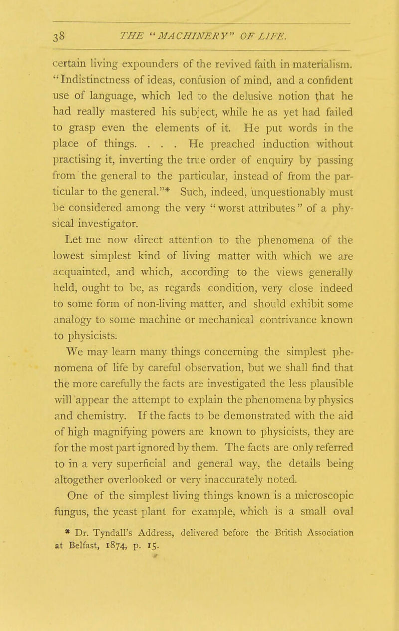 certain living expounders of the revived faith in materialism. Indistinctness of ideas, confusion of mind, and a confident use of language, which led to the delusive notion that he had really mastered his subject, while he as yet had failed to grasp even the elements of it. He put words in the place of things. . . . He preached induction without practising it, inverting the true order of enquiry by passing from the general to the particular, instead of from the par- ticular to the general.* Such, indeed, unquestionably must be considered among the very worst attributes of a phy- sical investigator. Let me now direct attention to the phenomena of the lowest simplest kind of living matter with which we are acquainted, and which, according to the views generally held, ought to be, as regards condition, very close indeed to some form of non-living matter, and should exhibit some analogy to some machine or mechanical contrivance known to physicists. We may learn many things concerning the simplest phe- nomena of life by careful observation, but we shall find that the more carefully the facts are investigated the less plausible Avill appear the attempt to explain the phenomena by physics and chemistry. If the facts to be demonstrated with the aid of high magnifying powers are known to physicists, they are for the most part ignored by them. The facts are only referred to in a very superficial and general way, the details being altogether overlooked or very inaccurately noted. One of the simplest living things known is a microscopic fungus, the yeast plant for example, which is a small oval * Dr. Tyndall's Address, delivered before the British Association at Belfast, 1874, p. 15.