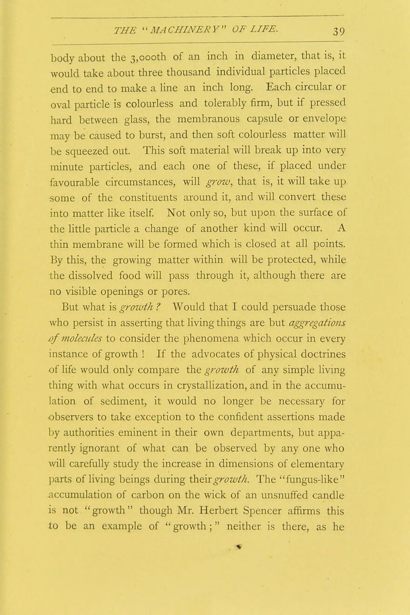 body about the 3,000th of an inch in diameter, that is, it would take about three thousand individual particles placed end to end to make a line an inch long. Each circular or oval particle is colourless and tolerably firm, but if pressed hard between glass, the membranous capsule or envelope may be caused to burst, and then soft colourless matter will be squeezed out. This soft material will break up into very minute particles, and each one of these, if placed under favourable circumstances, will grow, that is, it will take up some of the constituents around it, and will convert these into matter like itself. Not only so, but upon the surface of the little particle a change of another kind will occur. A thin membrane will be formed which is closed at all points. By this, the growing matter within will be protected, while the dissolved food will pass through it, although there are no visible openings or pores. But what is growth ? Would that I could persuade those who persist in asserting that living things are but aggregations £>/ molecules to consider the phenomena which occur in every instance of growth ! If the advocates of physical doctrines of life would only compare the growth of any simple living thing with what occurs in crystallization, and in the accumu- lation of sediment, it would no longer be necessary for observers to take exception to the confident assertions made l)y authorities eminent in their own departments, but appa- rently ignorant of what can be observed by any one who Avill carefully study the increase in dimensions of elementary parts of living beings during their growth. The fungus-like accumulation of carbon on the wick of an unsnuffed candle is not growth though Mr. Herbert Spencer affirms this to be an example of growth; neither is there, as he