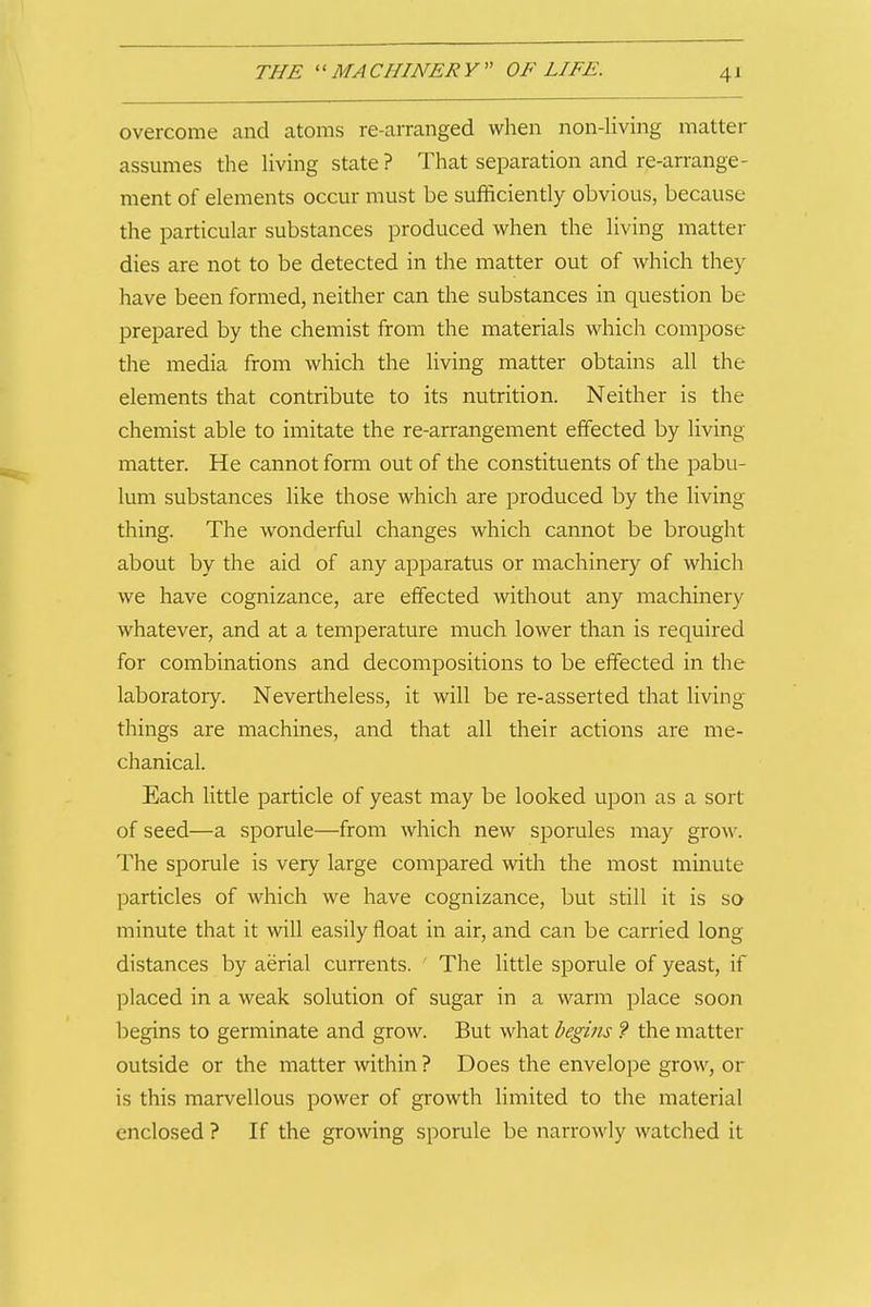 overcome and atoms re-arranged when non-living matter assumes the Uving state ? That separation and re-arrange- ment of elements occur must be sufficiently obvious, because the particular substances produced when the living matter dies are not to be detected in the matter out of which they have been formed, neither can the substances in question be prepared by the chemist from the materials which compose the media from which the living matter obtains all the elements that contribute to its nutrition. Neither is the chemist able to imitate the re-arrangement effected by living matter. He cannot form out of the constituents of the pabu- lum substances like those which are produced by the living thing. The wonderful changes which cannot be brought about by the aid of any apparatus or machinery of which we have cognizance, are effected without any machinery whatever, and at a temperature much lower than is required for combinations and decompositions to be effected in the laboratory. Nevertheless, it will be re-asserted that living things are machines, and that all their actions are me- chanical. Each little particle of yeast may be looked upon as a sort of seed—a sporule—from which new sporules may grow. The sporule is very large compared with the most minute particles of which we have cognizance, but still it is so minute that it will easily float in air, and can be carried long distances by aerial currents. ' The little sporule of yeast, if placed in a weak solution of sugar in a warm place soon begins to germinate and grow. But what begins ? the matter outside or the matter within ? Does the envelope grow, or is this marvellous power of growth limited to the material enclosed ? If the growing sporule be narrowly watched it