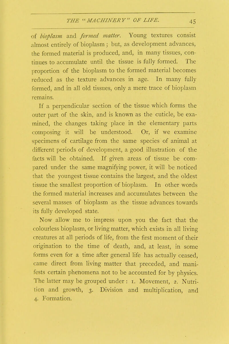 i of bioplasm and formed matter. Young textures consist almost entirely of bioplasm ; but, as development advances, the formed material is produced, and, in many tissues, con- tinues to accumulate until the tissue is fully formed. The proportion of the bioplasm to the formed material becomes reduced as the texture advances in age. In many fully formed, and in all old tissues, only a mere trace of bioplasm remains. If a perpendicular section of the tissue which forms the outer part of the skin, and is known as the cuticle, be exa- mined, the changes taking place in the elementary parts composing it will be understood. Or, if we examine specimens of cartilage from the same species of animal at different periods of development, a good illustration of the facts ^vill be obtained. If given areas of tissue be com- pared under the same magnifying power, it will be noticed that the youngest tissue contains the largest, and the oldest tissue the smallest proportion of bioplasm. In other words the formed material increases and accumulates between the several masses of bioplasm as the tissue advances towards its fully developed state. Now allow me to impress upon you the fact that the colourless bioplasm, or living matter, which exists in all living creatures at all periods of life, from the first moment of their origination to the time of death, and, at least, in some forms even for a time after general life has actually ceased, came direct from living matter that preceded, and mani- fests certain phenomena not to be accounted for by physics. The latter may be grouped under : i. Movement, 2. Nutri- tion and growth, 3. Division and multiplication, and 4. Formation. I