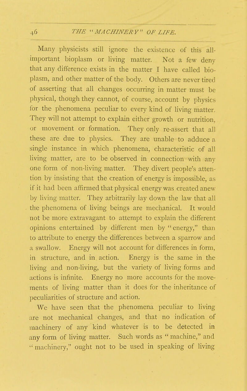 Many physicists still ignore the existence of this all- important bioplasm or living matter. Not a few deny that any difference exists in the matter I have called bio- plasm, and other matter of the body. Others are never tired of asserting that all changes occurring in matter must be physical, though they cannot, of course, account by physics for the phenomena peculiar to every kind of living matter. They will not attempt to explain either growth or nutrition, or movement or formation. They only re-assert that all these are due to physics. They are unable to adduce a single instance in which phenomena, characteristic of all living matter, are to be observed in connection with any one form of non-living matter. They divert people's atten- tion by insisting that the creation of energy is impossible, as if it had been affirmed that physical energy was created anew by living matter. They arbitrarily lay down the law that all the phenomena of living beings are mechanical. It would not be more extravagant to attempt to explain the different opinions entertained by different men by  energy, than to attribute to energy the differences between a sparrow and a swallow. Energy will not account for differences in fomi, in structure, and in action. Energy is the same in the living and non-living, but the variety of living forms and actions is infinite. Energy no more accounts for the move- ments of living matter than it does for the inheritance of peculiarities of structure and action. We have seen that the phenomena peculiar to living are not mechanical changes, and that no indication of machinery of any kind whatever is to be detected in any form of living matter. Such words as  machine, and machinery, ought not to be used in speaking of living