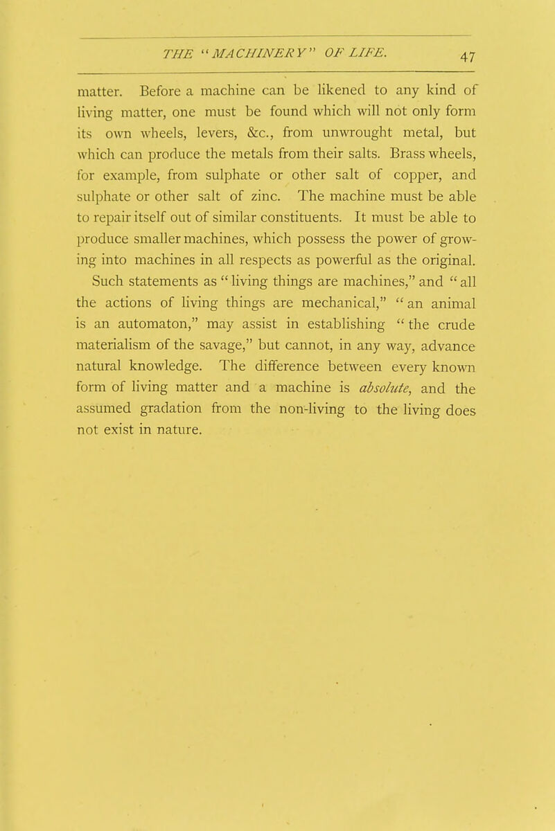 matter. Before a machine can be likened to any kind of living matter, one must be found which will not only form its own wheels, levers, &c., from unwrought metal, but which can produce the metals from their salts. Brass wheels, for example, from sulphate or other salt of copper, and sulphate or other salt of zinc. The machine must be able to repair itself out of similar constituents. It must be able to produce smaller machines, which possess the power of grow- ing into machines in all respects as powerful as the original. Such statements as living things are machines, and all the actions of living things are mechanical, an animal is an automaton, may assist in establishing the crude materialism of the savage, but cannot, in any way, advance natural knowledge. The difference between every known form of living matter and a machine is absolute, and the assumed gradation from the non-living to the living does not exist in nature.