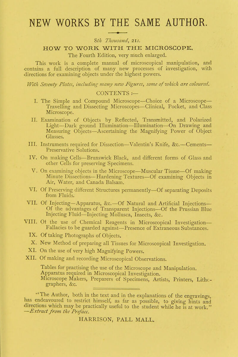 NEW WORKS BY THE SAME AUTHOR. Zth Thoicsand, 2.\5. HOW TO WORK WITH THE MICROSCOPE. The Fourth Edition, very much enlarged. This work is a complete manual of microscopical manipulation, and contains a full description of many new processes of investigation, with directions for examining objects under the highest powers. With Seventy Plates, including many new Figures, so7?ie of which are coloured. CONTENTS :— I. The Simple and Compound Microscope—Choice of a Microscope— Travelling and Dissecting Microscopes—Clinical, Pocket, and Class Microscope. II. Examination of Objects by Reflected, Transmitted, and Polarized Light—Dark ground Illumination—Illumination—On Drawing and Measuring Objects—Ascertaining the Magnifying PoAver of Object Glasses. III. Instruments required for Dissection—Valentin's Knife, &c.—Cements— Preservative Solutions. IV. On making Cells—Bnmswick Black, and different forms of Glass and other Cells for preserving Specimens. V. On examining objects in the Microscope—Muscular Tissue—Of making Minute Dissections— Hardening Textures—Of examining Objects in Air, Water, and Canada Balsam. VI. Of Presei-ving different Structures permanently—Of separating Deposits from Fluids. VIL Of Injecting—Apparatus, &c.—Of Natural and Artificial Injections— Of the advantages of Transparent Injections—Of the Prussian Blue Injecting Fluid—Injecting Mollusca, Insects, &c. VIII. Of the use of Chemical Reagents in Microscopical Investigation— Fallacies to be guarded against—Presence of Extraneous Substances. IX. Of taking Photographs of Objects. X. New Method of preparing all Tissues for Microscopical Investigation. XI. On the use of veiy high Magnifying Powers. XII. Of making and recording Microscopical Observations. Tables for practising the use of the Microscope and Manipulation. Apparatus required in Microscopical Investigation. Microscope Makers, Preparers of Specimens, Artists, Printers, Litho- graphers, &c. The Author, both in the text and in the explanations of the engravings, has endeavoured to restrict himself, as far as possible, to giving hints and directions which may be practically useful to the student while he is at work. —Extrcut from the Preface. HARRISON, PALL MALL.