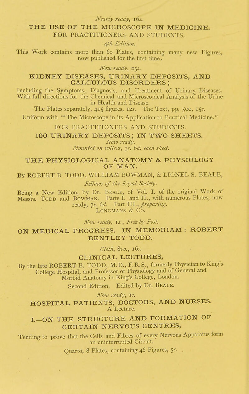 Nearly ready, i6j-. THE USE OF THE MICROSCOPE IN MEDICINE. FOR PRACTITIONERS AND STUDENTS. i^h Edition. This Work contains more than 60 Plates, containing many new Figures, now published for the first time. Now ready, 2^s, KIDNEY DISEASES, URINARY DEPOSITS, AND CALCULOUS DISORDERS ; Including the Symptoms, Diagnosis, and Treatment of Urinary Diseases. With full directions for the Chemical and Microscopical Analysis of the Urine in Health and Disease. The Plates separately, 415 figures, \2.s. The Text, pp. 500, 15^. Uniform with  The Microscope in its Application to Practical Medicine. FOR PRACTITIONERS AND STUDENTS. 100 URINARY DEPOSITS; IN TWO SHEETS. Nozv ready. Mounted on rollers, 3^. (yd. each sheet. THE PHYSIOLOGICAL ANATOMY & PHYSIOLOGY OF MAN. By ROBERT B. TODD, WILLIAM BOWMAN, & LIONEL S. BEALE, Fellows of the Royal Society. Being a New Edition, by Dr. Beale, of Vol. I. of the original Work of Messrs. Todd and Bowman. Parts I. and II., with numerous Plates, now ready, 7^. (>d. Fart 111., preparing. Longmans & Co. Now ready, is.. Free by Post. ON MEDICAL PROGRESS. IN MEMORIAM : ROBERT BENTLEY TODD. Cloth, Svo., 16s. CLINICAL LECTURES, By the late ROBERT B. TODD, M.D., F.R.S., fonnerly Physician to King's College Hospital, and Professor of Physiology and of General and Morbid Anatomy in King's College, London. Second Edition. Edited by Dr. Beale. Nozcj ready, \s. HOSPITAL PATIENTS, DOCTORS, AND NURSES. A Lecture. I.—ON THE STRUCTURE AND FORMATION OF CERTAIN NERVOUS CENTRES, Tending to prove that the Cells and Fibres of eyeiy Nei-vous Apparatus form an ixninterrupted Circuit. Quarto, 8 Plates, containing 46 Figures, 5^. .