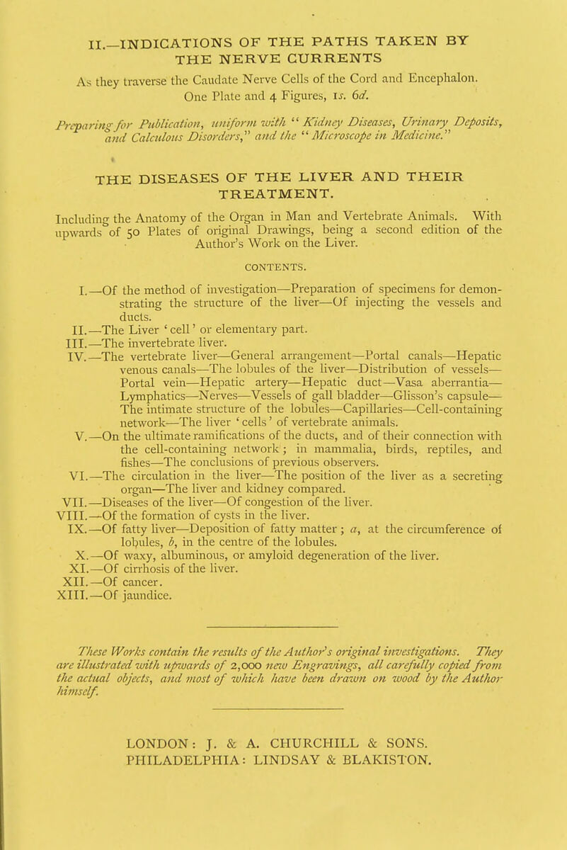 11.—INDICATIONS OF THE PATHS TAKEN BY THE NERVE CURRENTS As they traverse the Caudate Nerve Cells of the Cord and Encephalon. One Plate and 4 Figures, is. 6d. Preparing for Publication, uitiformiuith Kidney Diseases, Urinary Deposits, and Calculous Disorders, and the Microscope in Medicine. THE DISEASES OF THE LIVER AND THEIR TREATMENT. Includino- the Anatomy of the Organ in Man and Vertebrate Animals. With upwards^'of 50 Plates of original Drawings, being a second edition of the Author's Work on the Liver. CONTENTS. I.—Of the method of investigation—Preparation of specimens for demon- strating the structure of the liver—Of injecting the vessels and ducts. II.—The Liver 'cell' or elementary part. III. —The invertebrate liver. IV. —The vertebrate liver—General arrangement—Portal canals—Hepatic venous canals—-The lobules of the liver—Distribution of vessels— Portal vein—Hepatic artery—Hepatic duct—Vasa aberrantia— Lymphatics—Nerves—Vessels of gall bladder—Glisson's capsule— The intimate structure of the lobules—Capillaries—Cell-containing network—The liver ' cells' of vertebrate animals. V.—On the ultimate ramifications of the ducts, and of their connection with the cell-containing netwoi^k; in mammalia, birds, reptiles, and fishes—The conclusions of previous observers. VI.—The circulation in the liver—The position of the liver as a secreting organ—The liver and kidney compared. VII.—Diseases of the liver—Of congestion of the liver. VIII.—Of the formation of cysts in the liver. IX.—Of fatty liver—Deposition of fatty matter ; a, at the circumference oi lobules, b, in the centre of the lobules. X.—Of waxy, albuminous, or amyloid degeneration of the liver. XL—Of cin-hosis of the liver. XII.—Of cancer. XIII.—Of jaundice. These Works contain the results of the Author's anginal investigations. T/iey are illustrated with upwards of 2,000 neio Engravings, all carefully copied from the actual objects, and most of which have been drawn on wood by the Author himself. LONDON: J. & A. CPIURCHILL & SONS. PHILADELPHIA: LINDSAY & BLAKISTON.