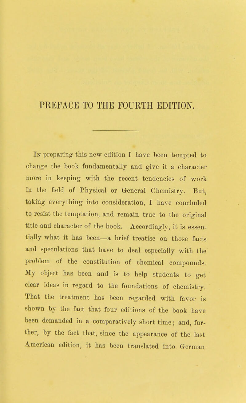 PREFACE TO THE FOURTH EDITION. In preparing this new edition I have been tempted to change the book fundamentally and give it a character more in keeping with the recent tendencies of work in the field of Physical or General Chemistry, But, taking everything into consideration, I have concluded to resist the temptation, and remain true to the original title and character of the book. Accordingly, it is essen- tially what it has been—a brief treatise on those facts and speculations that have to deal especially with the problem of the constitution of chemical compounds. My object has been and is to help students to get clear ideas in regard to the foundations of chemistry. That the treatment has been regarded with favor is shown by the fact that four editions of the book have been demanded in a comparatively short time; and, fur- ther, by the fact that, since the appearance of the last American edition, it has been translated into German