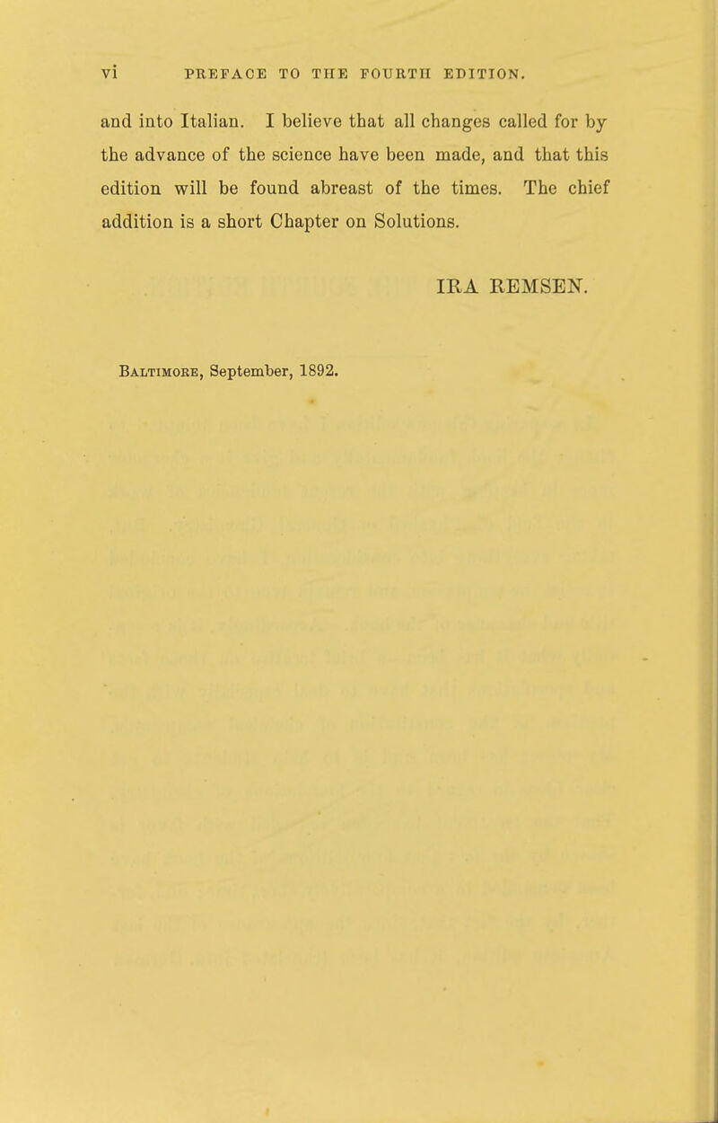 and into Italian. I believe that all changes called for by the advance of the science have been made, and that this edition will be found abreast of the times. The chief addition is a short Chapter on Solutions. IRA REMSEN. Baltimoke, September, 1892.