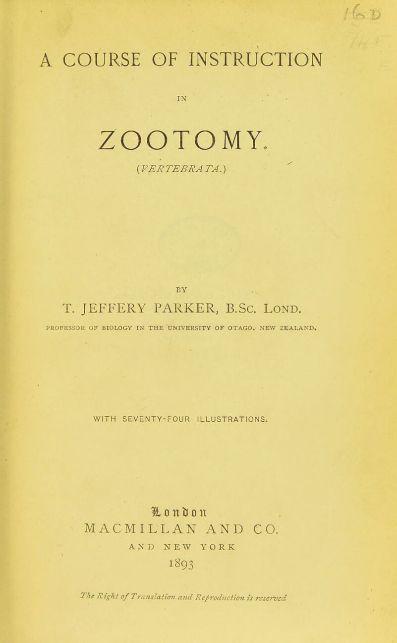 A COURSE OF INSTRUCTION IN ZOOTOMY. {VERTEBRATA.) BY T. JEFFERY PARKER, B.Sc. Lond. PROFESSOR OF BIOLOGY IN THE UNIVERSITY OF OTAGO. NEW ZEALAND. WITH SEVENTY-FOUR ILLUSTRATIONS. ?i 0 n li 0 n MACMILLAN AND CO. AND NEW YORK The Right ofTranslalion and Reproduction is rsseroed