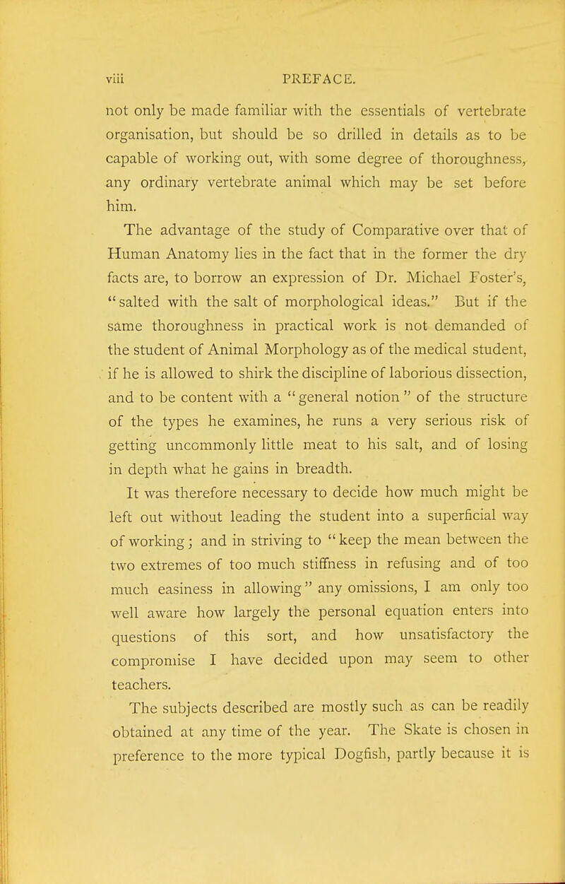 not only be made familiar with the essentials of vertebrate organisation, but should be so drilled in details as to be capable of working out, with some degree of thoroughness, any ordinary vertebrate animal which may be set before him. The advantage of the study of Comparative over that of Human Anatomy lies in the fact that in the former the dry facts are, to borrow an expression of Dr. Michael Foster's, salted with the salt of morphological ideas. But if the same thoroughness in practical work is not demanded of the student of Animal Morphology as of the medical student, if he is allowed to shirk the discipline of laborious dissection, and to be content with a general notion  of the structure of the types he examines, he runs a very serious risk of getting uncommonly little meat to his salt, and of losing in depth what he gains in breadth. It was therefore necessary to decide how much might be left out without leading the student into a superficial way of working; and in striving to keep the mean between the two extremes of too much stiffness in refusing and of too much easiness in allowing any omissions, I am only too well aware how largely the personal equation enters into questions of this sort, and how unsatisfactory the compromise I have decided upon may seem to other teachers. The subjects described are mostly such as can be readily obtained at any time of the year. The Skate is chosen in preference to the more typical Dogfish, partly because it is