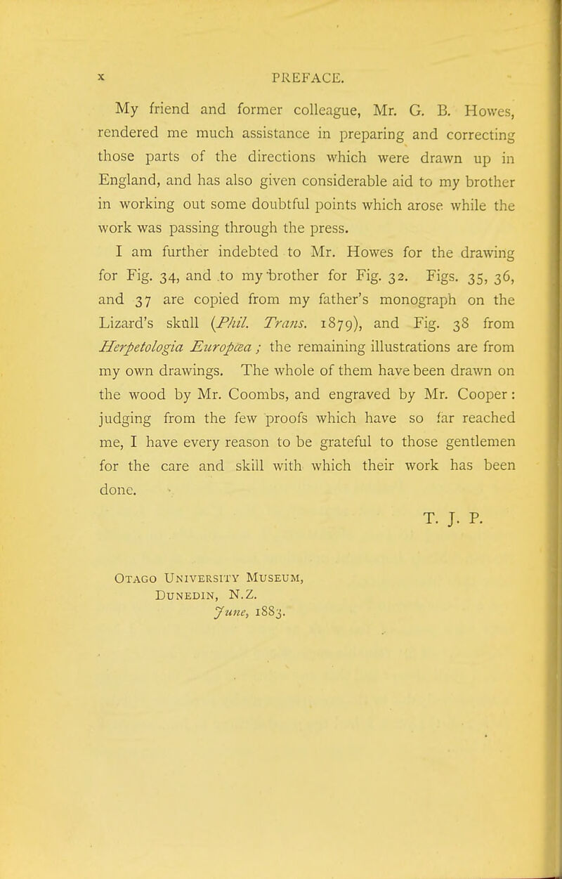 My friend and former colleague, Mr. G. B. Howes, rendered me much assistance in preparing and correcting those parts of the directions which were drawn up in England, and has also given considerable aid to my brother in working out some doubtful points which arose while the work was passing through the press. I am further indebted to Mr. Howes for the drawing for Fig. 34, and .to my'brother for Fig. 32. Figs. 35, 36, and 37 are copied from my father's monograph on the Lizard's skull {Phil. Trans. 1879), and Fig. 38 from Herpetologia Europtza ; the remaining illustrations are from my own drawings. The whole of them have been drawn on the wood by Mr. Coombs, and engraved by Mr. Cooper: judging from the few proofs which have so far reached me, I have every reason to be grateful to those gentlemen for the care and skill with which their work has been done. T. J. P. Otago University Museum, dunedin, n.z. yuiie, 1S83.